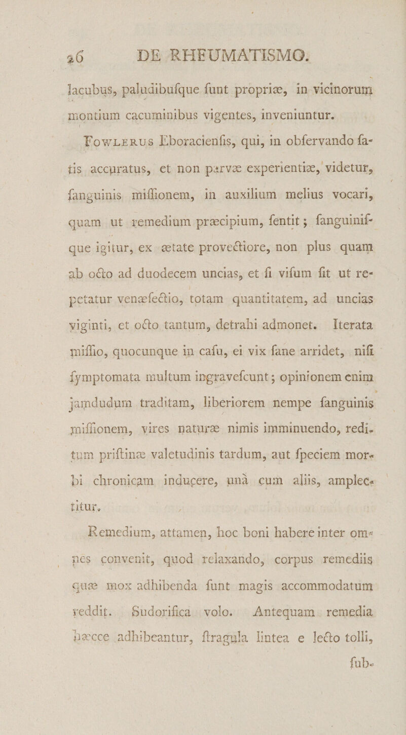 lacubus, paludibufque funt proprise, in viclnoruni montium cacuminibus vigentes, inveniuntur. ( Fovi^lerus Eboracienfis, qui, in obfervando fa* tis accuratus, et non parvx experientise, videtur^ fanguinis rnilEonem, in auxilium melius vocari, quam ut remedium praecipium, fentit; fanguinif- que igitur, ex aetate provecliore, non plus quam ab ocio ad duodecem uncias, et fi vifum fit ut re¬ petatur venaefe<^io, totam quantitatem, ad uncias yiginti, et o<Slo tantum, detrahi admonet. Iterata miffio, quocunque in cafu, ei vix fane arridet, nili fymptomata multum ingravefcunt; opinionem enim jamdudum traditam, liberiorem nempe fanguinis rniffionem, vires naturm nimis imminuendo, redi, tum priflinm valetudinis tardum, aut fpeciem mor<^ bi clironicp.m indupere, una cum aliis, amplec^ titur. Remedium, attamen, hoc boni habere inter om« nes convenit, quod relaxando, corpus remediis cpim mox adhibenda funt magis accommodatum reddit. Sudorihca volo. Antequam remedia hmcce adhibeantur, flragula lintea e le^Io tolli.