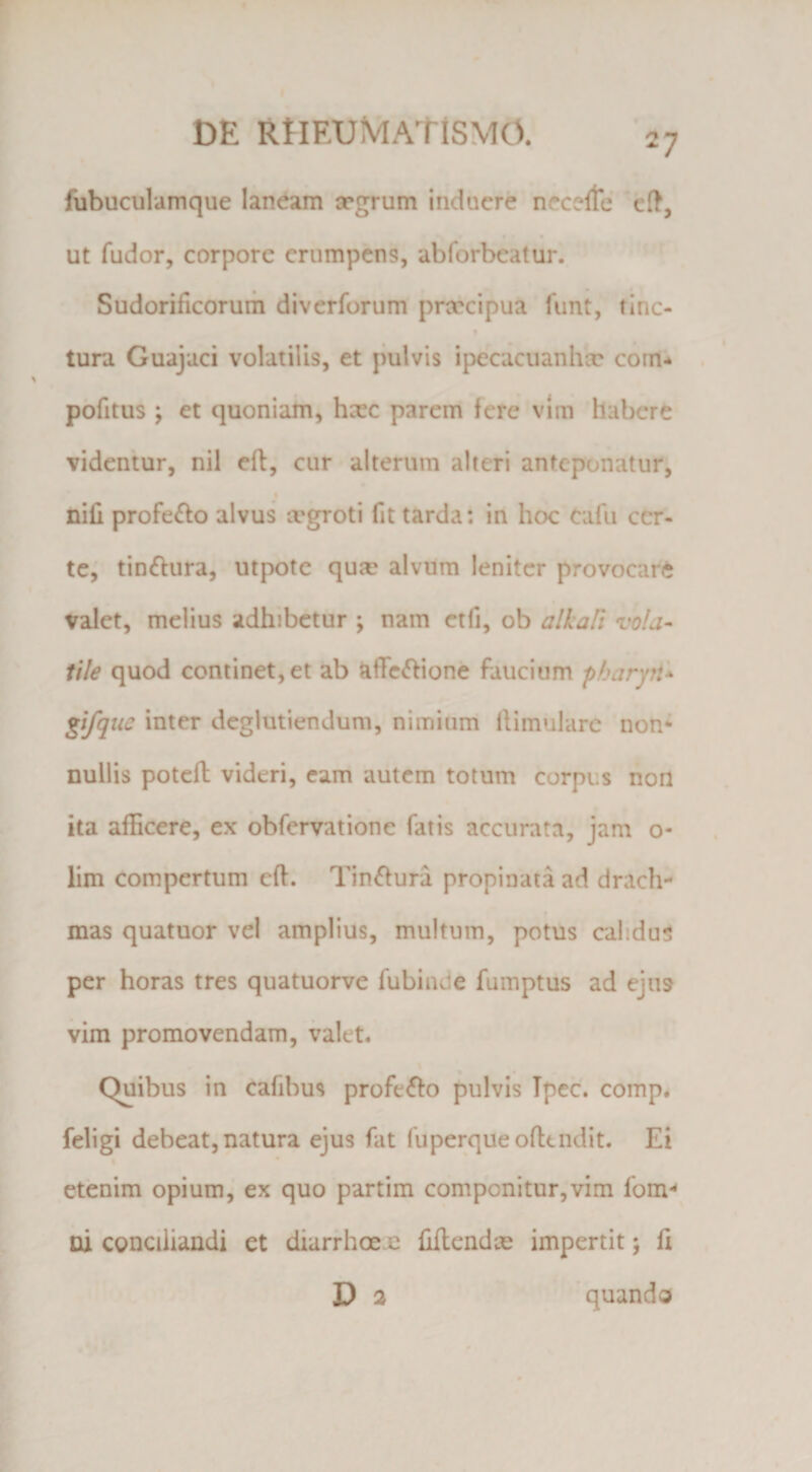 I I t>E RtlEUMAtiSMO. 27 fubuculamque laneam xgrum induere necelle cft, • ‘ • Ut fudor, corpore erumpens, abforbcatur. ’ Sudorificorum diverforum praecipua funt, tine- t tura Guajaci volatilis, et pulvis ipecacuanhae com* % pbfitus ; et quoniam, hxc pareiri fere vim habere videntur, nil cft, cur alterum alteri anteponatur, f nili profefto alvus cegroti fit tarda: in hoc Cafu cer¬ te, tin6iura, utpote qua? alvum leniter provocar(i valet, melius adhibetur ; nam etfi, ob alkaFi vola¬ tile quod continet, et ab affc^lione faucium p/jaryri* gifqtic inter dcglutiendum, nimiuni llimiilare non* nullis potcll videri, eam autem totum corpus non ita afficere, ex obfervatione fatis accurata, jam o- lim compertum eft. Tin^fura propinata ad drach- « mas quatuor vel amplius, multum, potus calidus per horas tres quatuorve fubinde fumptus ad ejus F . vim promovendam, valet. Quibus in cafibus profero pulvis Tpec. comp* feligi debeat, natura ejus fat fuperqueofltndit. Ei I • etenim opium,’ ex quo partim componitur,vim fom*^ ni conciliandi et diarrhoe e IHlcndae impertit 5 li D 3 quando i'