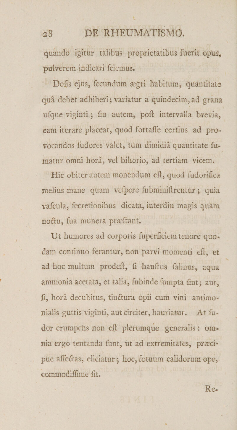 quando igitur talibus proprietatibus fuerit opus^ pulverem indicari fciemus. Dofis ejus, fecundum segri habitum, quantitate qua debet adhiberi; variatur a quindecim,ad grana ufque viginti; fin autem, pofl: intervalla brevia, cam iterare placeat, quod fortalTe certius ad pro- %^ocandos fudores valet, tum dimidia quantitate fu¬ matur omni hora, vel bihorio, ad tertiam vicem. Hic obiter autem monendum efi:, quod fudorifica melius mane quam vefpere fubminifirentur; quia vafcula, fecretionibus dicata, interdiu magis quam nodtu, fua munera prmflant. Ut humores ad corporis ftiperficiem tenore quo¬ dam continuo ferantur, non parvi momenti efi, et ad hoc multum prodeft, fi hauflus falinus, aqua s ammonia acetata, et talia, fubinde himpta lint; aut, fi, hora decubitus, tinflura opii cum vini antimo- nialis guttis viginti, aut circiter, hauriatur. At fu- dor erumpens non efl plerumque generalis: om¬ nia ergo tentanda funt, ut ad extremitates, praeci¬ pue affeclas, eliciatur; hoc, fotuum calidorum ope, commodiffime fit. Re-