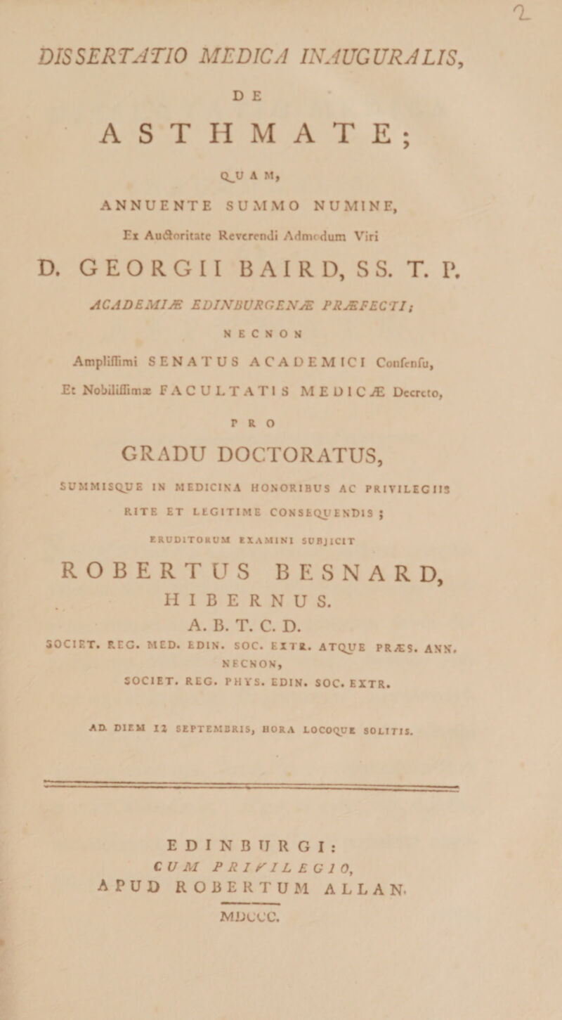 DISSERTATIO MEDICA INAUGURA LIS, D E ASTHMATE; Q^U A M, ANNUENTE SUMMO NUMINE, Ex AuSoritate RcvcrcnJi Admrdum Viri D. G E O R G 11 B A I R D, wS S. T. P. AC AD EMI M EDINBVRGENyE PRJEFECJI; N E C S o M * AmpHlTimi SENATUS ACADEMICI Confcnfu, Et Nobiliffimx FACULTATIS MEDlCiE Decreto, PRO GRADU DOCTORATUS, SUMMISQJJE IN MEDICINA HONORIBUS AC PRIVILEGIIS RITE ET LEGITIME CONSEQUENDIS ; ERUOITOHUM EXAMINI SDBJICIT ROBERTUS BESNARD, HIBERNUS. • 0 A. B. T. C. D. SOCIET. P.EG. MED. EDIN. SOC. EXTR. ATQUE PRiES. ANN, NECNON, SOCIET. REG. PHYS. EDIN. SOC. EXTR. Aa DIEU U SEPTEMBRIS, HORA LOCOQUK SOLITIS. E D I N B TJ R G I : CUM PRIVILEGIO, APUD ROBERTUM ALLAN. MUCCe,