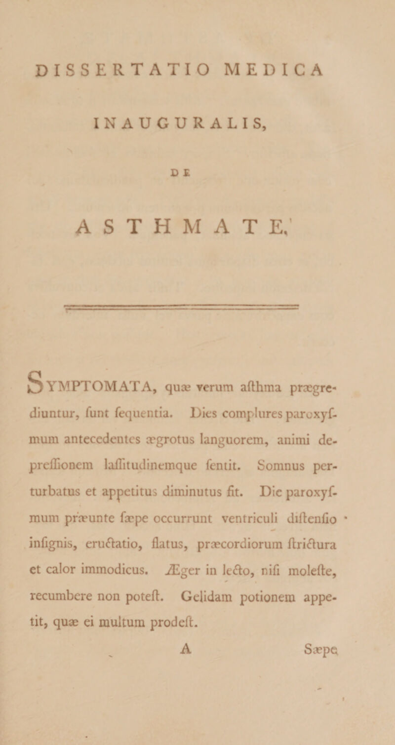 INAUGURALIS, D £ A S T H M A T e; &gt; • Symptomata, quas rerum aflhma praegre¬ diuntur, funt fequentia. Dies complures paroxyfi mum antecedentes xgrotus languorem, animi de- prelEonem laflitudinemque fentit. Somnus per¬ turbatus et appetitus diminutus fit. Die paroxyf- mum prosunte faspe occurrunt ventriculi diftenfio * infignis, eructatio, flatus, praecordiorum flri^fura et calor immodicus. iEger in le£lo, nifl molefte, ^ • recumbere non poteft. Gelidam potionem appe- ^ tit, quae ei multum prodefl. E A Saepem f