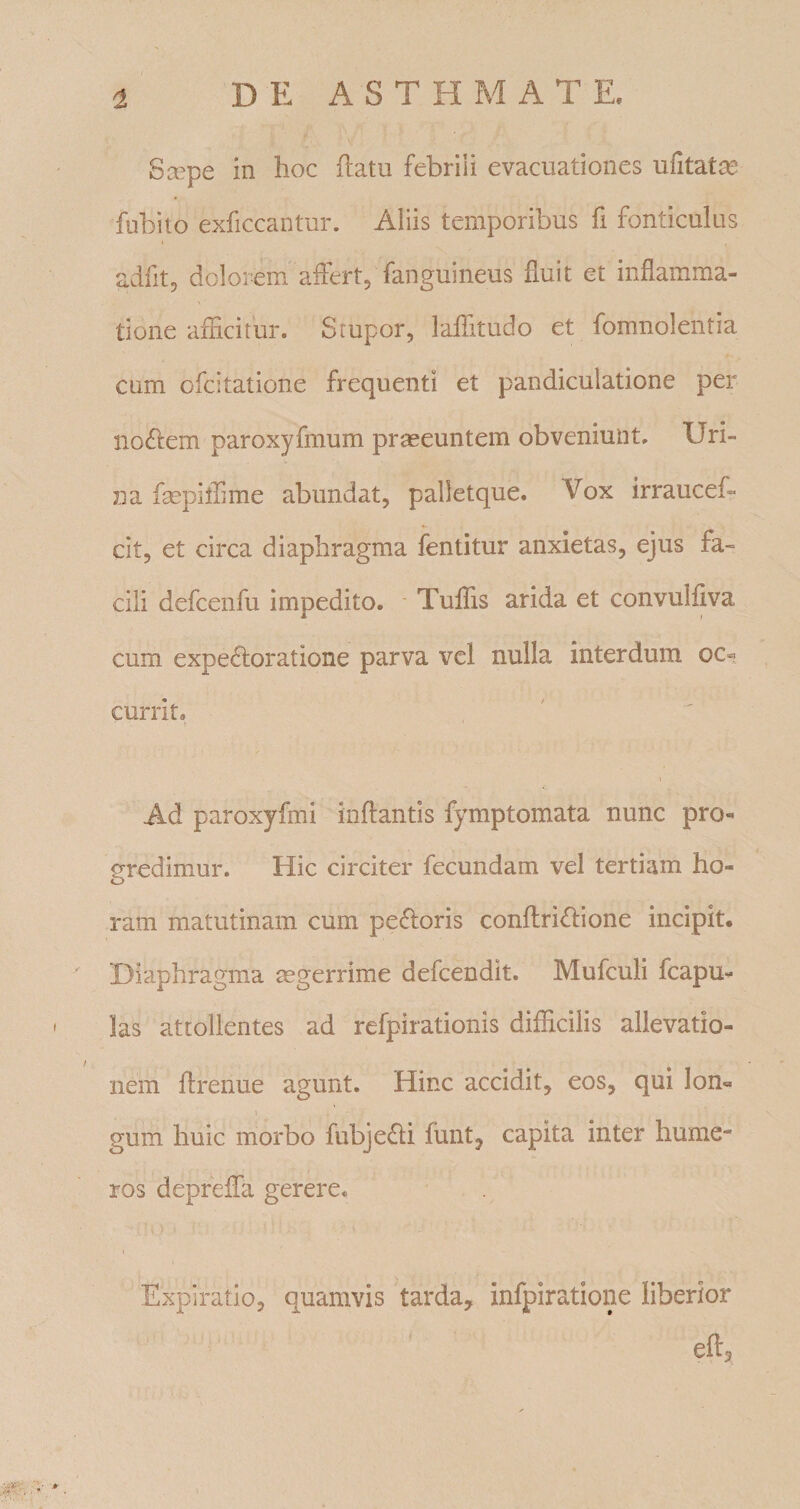 8cepe in hoc ilatu febrili evacuationes ufitatjx^ fubito exficcantur. Aliis temporibus fi fonticulus adfitj dolorem aifert, fanguineus huit et inflamma- V tione afficitur. Stupor, laffitudo et fomnolentia cum ofcitatione frequenti et pandiculatione per noctem paroxyfmum praeeuntem obveniunt. Uri¬ na fsepiffime abundat, palletque. Vox irraucef- cit, et circa diaphragma fentitur anxietas, ejus fa¬ cili defcenfu impedito. ■ Tuffis arida et convulfjva cum expe^loratione parva vel nulla interdum oc« currit. Ad paroxyfmi inlfantis fymptomata nunc pro¬ gredimur. Hic circiter fecundam vel tertiam ho- o ram matutinam cum pexioris conflridlione incipit. Diaphragma mgerrime defcendit. Mufculi fcapu- las attollentes ad refpirationis difficilis allevatio¬ nem ftrenue agunt. Hinc accidit, eos, qui lon« gum huic morbo fubje^li funt, capita inter hume¬ ros depreffa gerere, Expiratio, quamvis tarda, infpiratione liberior eft.