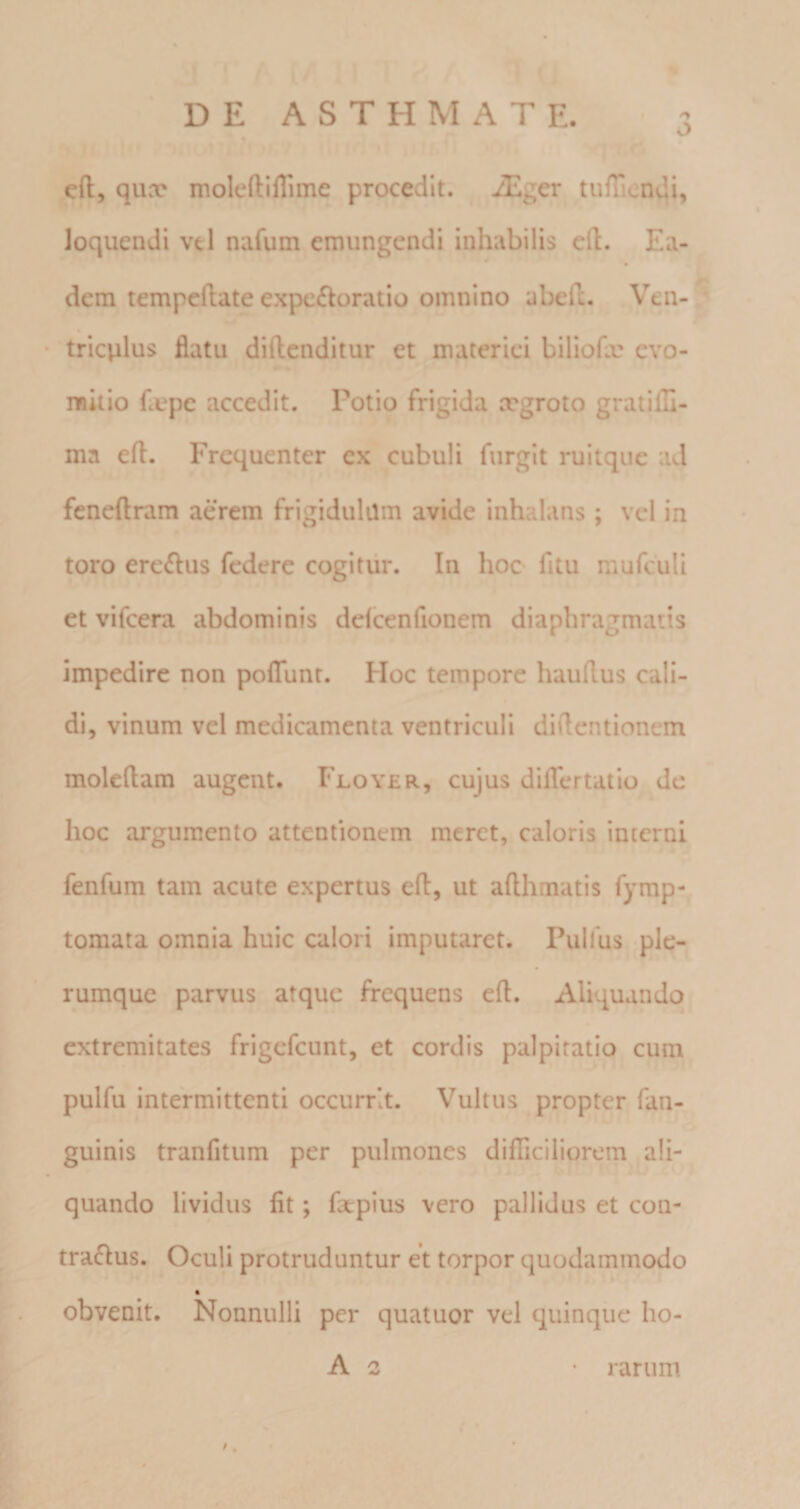 1 cft, qux moleftiflime procedit. iEger tufficndi, loquendi vtl nafum emungendi inhabilis eft. Ea¬ dem tempeftate expe£loratio omnino abelL Ven- tricplus flatu diftenditur et materiei biliofa: evo- raitio flepe accedit. Potio frigida ergroto gratifli- nia efl. Frequenter ex cubuli fiirgit ruitque ad fcneftram aerem frigidulam avide inhalans ; vel in toro ere^lus federe cogitur. In hoc fitu mufculi et vifcera abdominis delcenfionem diaphragmatis impedire non polTunt. Hoc tempore hauflus cali¬ di, vinum vel medicamenta ventriculi diflentionem moleflam augent. Floyer, cujus diflertatio de hoc argumento attentionem meret, caloris interni fenfum tam acute expertus efl:, ut afthmatis fymp- tomata omnia huic calori imputaret. Pullus ple¬ rumque parvus atque frequens efl. Aliquando extremitates frigefeunt, et cordis palpitatio cum pulfu intermittenti occurrit. Vultus propter fan- guinis tranfitum per pulmones difficiliorem ali¬ quando lividus fit; fatpius vero pallidus et con¬ trarius. Oculi protruduntur et torpor quodammodo obvenit. Nonnulli per quatuor vel quinque ho- A 2 rarum