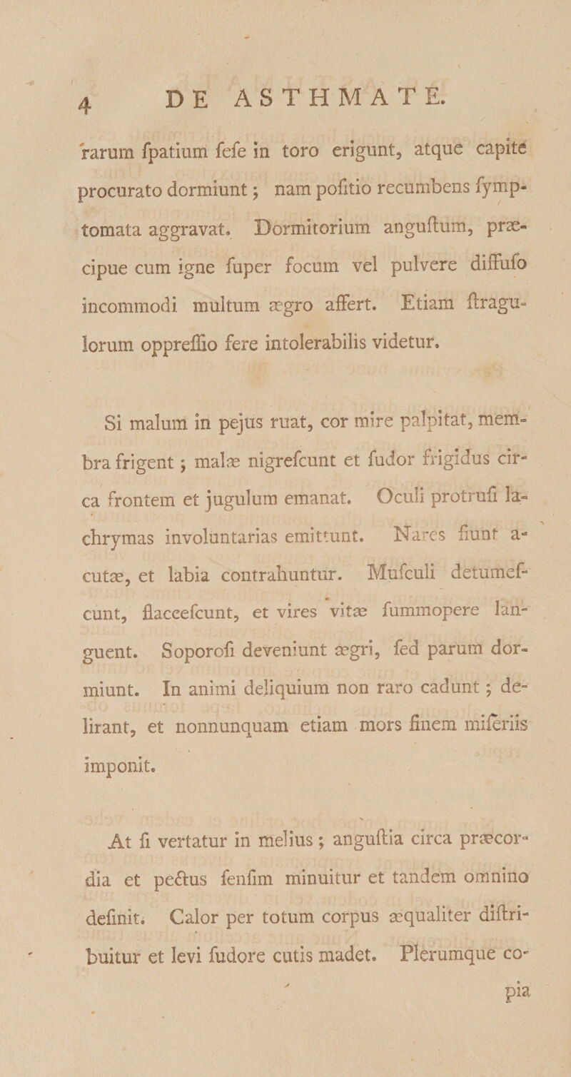 rarum fpatium fefe in toro erigunt, atque capite procurato dormiunt j nam pofitio recumbens iymp- tomata aggravat. Dormitorium anguftum, prae¬ cipue cum igne fuper focum vel pulvere diifufo incommodi multum aegro alFert. Etiam ftragu- lorum oppreflio fere intolerabilis videtur. Si malum in pejus ruat, cor mire palpitat, mem¬ bra frigent; malae nigrefcunt et fudor frigidus cir¬ ca frontem et jugulum emanat. Oculi protrufi la- cbrymas involuntarias emittunt. Nares fiunt a- cut^, et labia contrahuntur. Mufculi detumef- cunt, flaceefcunt, et vires vit^ fummopere lan¬ guent. Soporofi deveniunt segri, fed parum dor¬ miunt. In animi deliquium non raro cadunt; de¬ lirant, et nonnunquam etiam mors finem miferiis imponit. At fi vertatur in melius; anguftia circa prc^cor- dia et penius fenfim minuitur et tandem omnino definit. Calor per totum corpus sequaliter diflri- buitur et levi fudore cutis madet. Plerumque co- pia