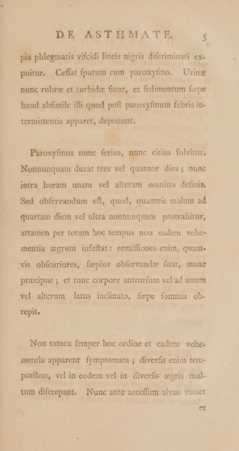 I pia phlegmatis vifcfcli lineis nigris diferiminati ex- puitur. Ceffat fputum cum paroxyfmo. Urinae nunc rubrae et turbidx fiunt, et redimentum faepe haud abfimile illi quod poft paroxyfmum febris in¬ termittentis apparet, deponunt. Paroxyrmus nunc ferius, nunc citius folvitur. Nonnunquam durat tres vel quatuor dies; nunc intra horam unam vel alteram omnino deliniir. Sed obfervandum eft, quod, quamvis malum ad quartam diem vel ultra nonnunquam protrahitur, attamen per totum hoc tempus non caderh vehe¬ mentia mgriim iufeftat: remifliones enim, quam- vis obfcuriores, ftepius obfervandee funr, mane praecipue ; et tunc corpore antrorfum vel ad unum vel alterum latus inclinato, foepe fomnus ob¬ repit. Non tamen femper hoc ordine et eadem vehe¬ mentia apparent fymptomata j diverfis enim tem- poribus, vel in eodem vel in diverfis aegris mul¬ tum diferepant. Nunc ante acceflum alvus tumet et 7