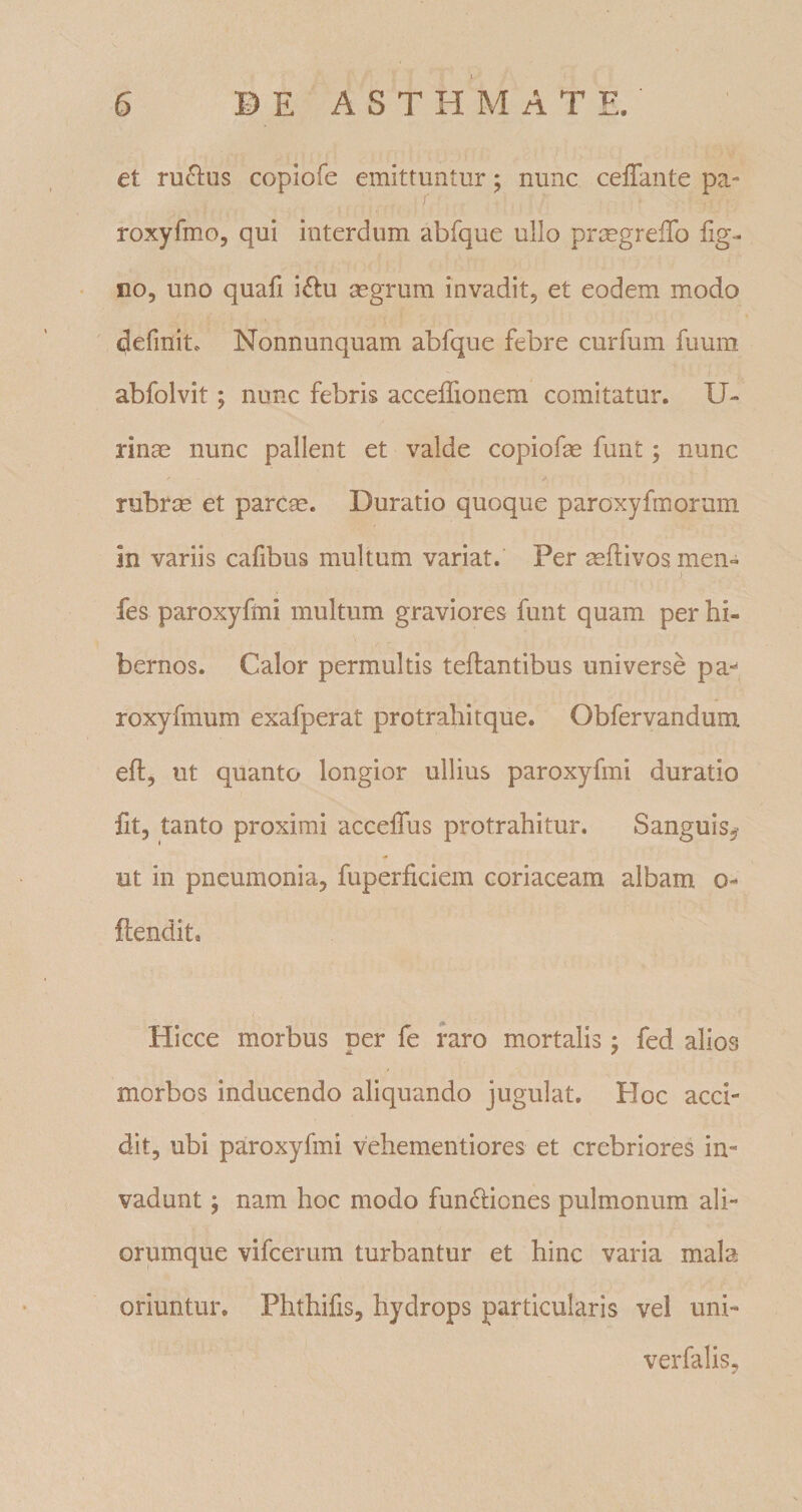 et ruftus copiofe emittuntur; nunc ceffaute pa- I roxyfmo, qui interdum abfque ullo prcegrefTo lig¬ no, uno quafi i£l:u segrum invadit, et eodem modo definit. Nonnunquam abfque febre curfum fuum abfolvit; nunc febris accelTionem comitatur. U- rinm nunc pallent et valde copiofe funt; nunc rubrse et parcse. Duratio quoque paroxyfmorum in variis cafibus multum variat. Per ^liivos men- fes paroxyfini multum graviores funt quam per hi¬ bernos. Calor permultis teftantibus universe pa-^ roxyfmum exafperat protrahitque. Obfervandum eft, ut quanto longior ullius paroxyfini duratio fit, tanto proximi accelTus protrahitur. Sanguis,- ut in pneumonia, fuperficiem coriaceam albam o- ftendit. Hicce morbus per fe raro mortalis; fed alios morbos inducendo aliquando jugulat. Hoc acci¬ dit, ubi paroxyfini vehementiores et crebriores in¬ vadunt ; nam hoc modo fun6i:iones pulmonum ali¬ orumque vifcerum turbantur et hinc varia mala oriuntur. Phthifis, hydrops particularis vel uni- verfalis,