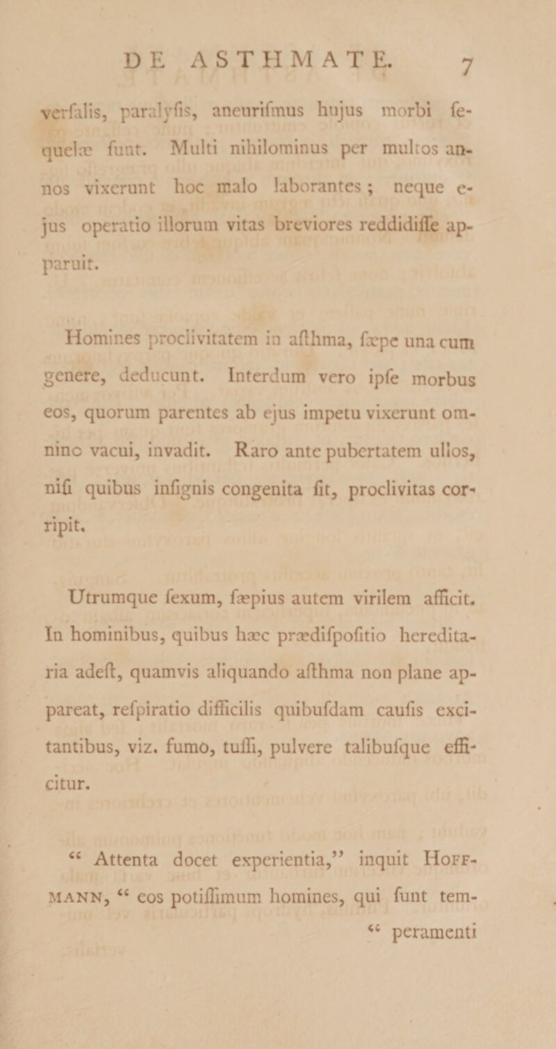 vcrfalis, paralyfis, aneurifmus hujus morbi fe- quelcr funt. Multi nihilominus per multos an¬ nos vixerunt hoc malo laborantes; neque e- jus operatio illorum vitas breviores reddidiffe ap¬ paruit. «' “ Homines proclivitatem in afthma, fxpe una cum genere, deducunt. Interdum vero ipfe morbus eos, quorum parentes ab ejus impetu vixerunt om¬ nino vacui, invadit. Raro ante pubertatem ullos, niC quibus infignis congenita fit, proclivitas cor¬ ripit. Utrumque fexum, fxpius autem virilem afficit- In hominibus, quibus hxc prcedifpofitio heredita¬ ria adefl, quamvis aliquando aflhma non plane ap¬ pareat, refpiratio difficilis quibufdam caufis exci¬ tantibus, viz. fumo, tuffi, pulvere talibufque effi¬ citur. Attenta docet experientia,” inquit Hoff- MANN, ‘‘ eos potiffimum homines, qui funt tem- peramenti