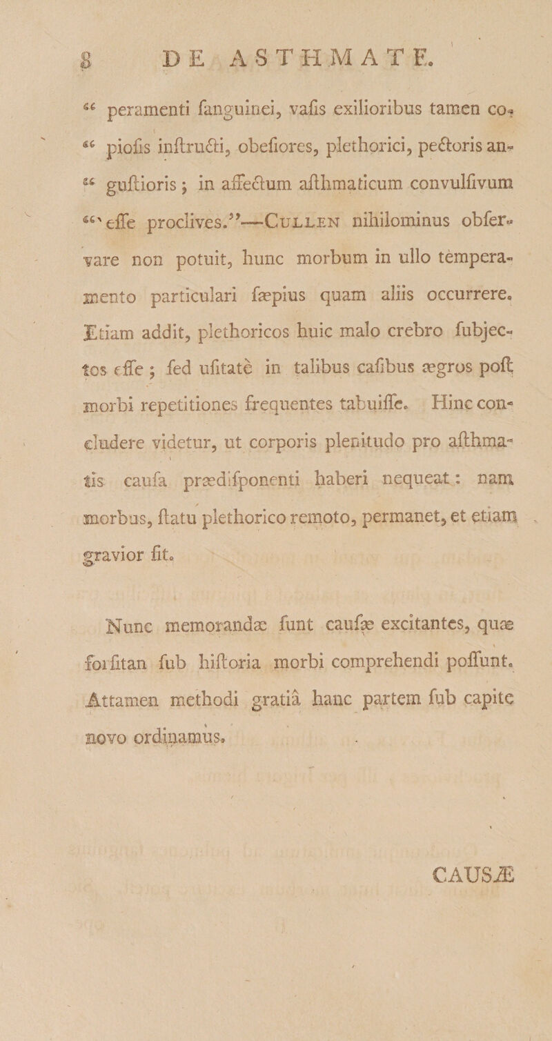 8 D E A S T H M A T E. peramenti fanguinei, vafis exilioribus tamen co. piofis inflru^li, obefiores, plethorici, pedloris an^ guflioris; in affeclum aflhmatlcum convulfivum proclives.—Cullen nihilominus obfer- vare non potuit, hunc morbum in ullo ttopera- mento particulari fepius quam aliis occurrere. Etiam addit, plethoricos huic malo crebro fubjec« tos effe ; fed ufitate in talibus calibus tegros poft morbi repetitiones frequentes tabuiffe. Hinc con¬ cludere videtur, ut corporis plenitudo pro afthma- \ tis caufa prcedifponenti haberi nequeat : nam morbus, flatu plethorico remoto, permanet, et etiam gravior fit. Nunc memorandae funt caufe excitantes, quae \ foifitan fiib hifloria morbi comprehendi poffunt. Attamen methodi gratia hanc pa.rtem fub capite Eovo ordinamus. CAUSAS