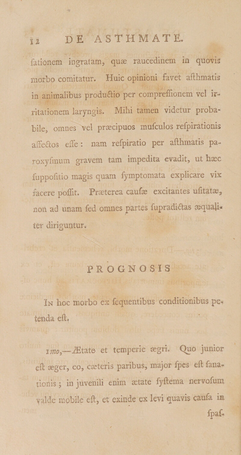 fationem ingratam^ quae raucedinem in quovis morbo comitatur. Huic opinioni favet afthmatis in animalibus produaio per compreffionem vel ir¬ ritationem laryngis. Mihi tamen videtur proba- bile, omnes vel praecipuos mufculos refpirationis alFeaos effe ; nam refpiratio per afthmatis pa- roxyfmum gravem tam impedita evadit, ut hmc fuppofitio magis quam fymptomata explicare vix facere poffit. Praeterea caufse excitantes ufitataeg non ad unam fed omnes partes fupradi£las mquali^ ter diriguritur. PROGNOSIS In hoc morbo ex fequentibus conditionibus pe^ tenda eft. imo^—^tate- et temperie mgri. Quo junior efl mger, eo, cmteris paribus, major fpcs eft fana- tionis; in juvenili enim aetate fyftema nervofum valde mobile eft, et exinde ex levi quavis caufa im fpaf- i