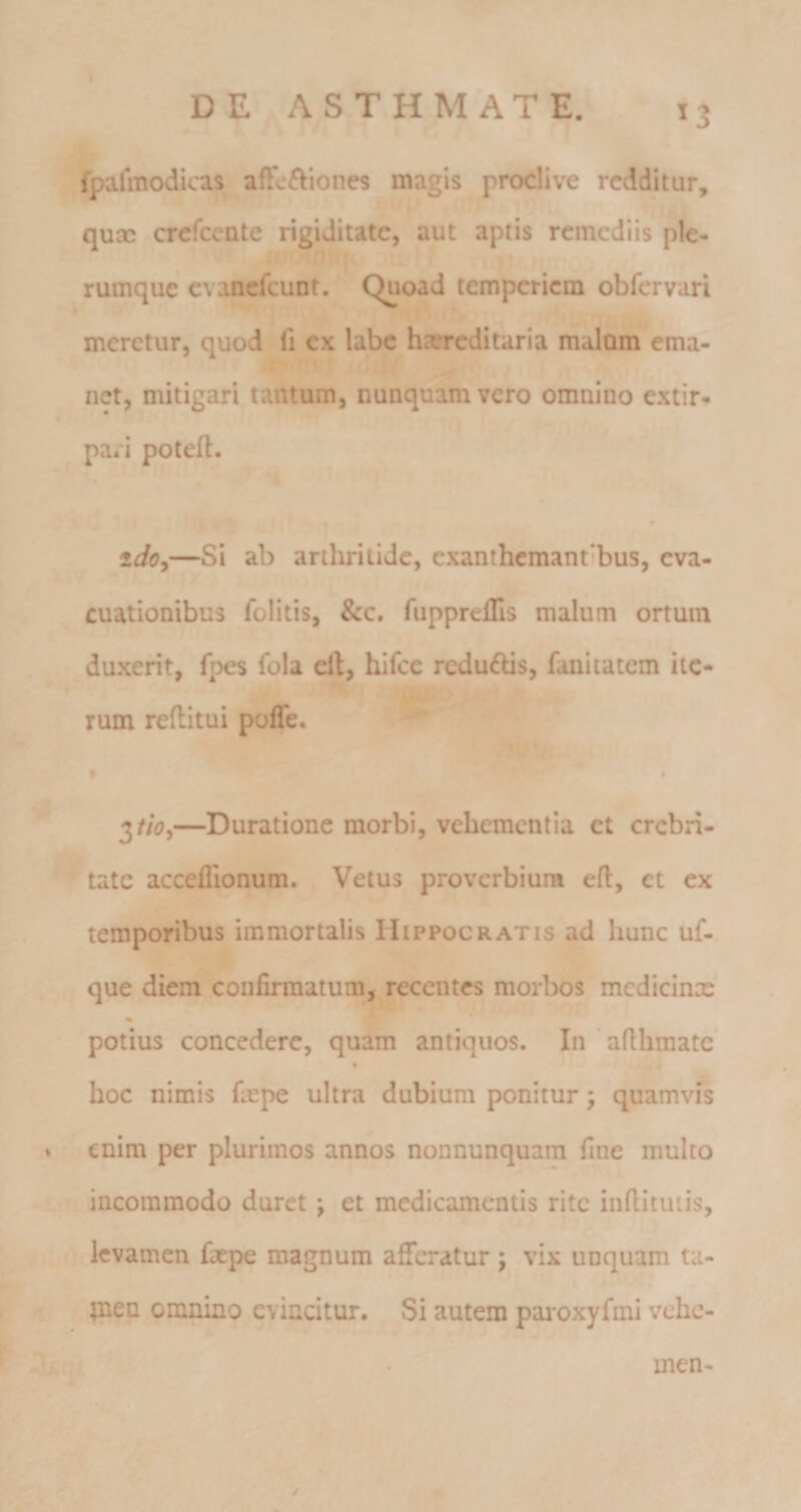 DE ASTHMATE. ^3 fpalmodicas afFcftiones magis proclive redditur, quae crefeente rigiditate, aut aptis remediis ple¬ rumque cvanefcuDt. Quoad temperiem obfervari meretur, quod fi ex labe hcereditaria malam ema¬ net, mitigari tantum, nunquam vero omnino extir- pari potefl. ido,—Si ab arthritide, exanthemantibus, eva¬ cuationibus folitis, &amp;c. fuppreflis malum ortum duxerit, fpes fola cil, hifcc rcdu6Us, fanitatem ite¬ rum reflitui poffe. » • 3//d?,—Duratione morbi, vehementia et crebri¬ tate acceflionum. Vetus proverbium efl:, et ex temporibus immortalis Hippocratis ad hunc uf- que diem confirmatum, recentes morbos medicinx potius concedere, quam antiquos. In aflhraatc hoc nimis fxpe ultra dubium ponitur; quamvis » enim per plurimos annos nonnunquam fine multo incommodo duret; et medicamentis rite infiitutis, levamen fxpe magnum afifcratur ; vix unquam ta- tnen omnino evincitur. Si autem pai-oxyfmi vehe- i- men-