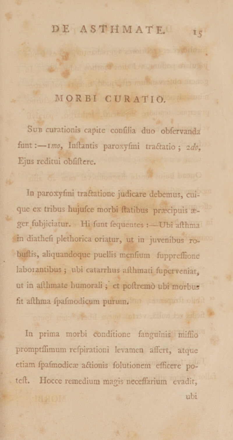 *5 .. f ' ' .?‘T % MORBI curatio, - Sub curationis capite confilia duo obfervanda funt:—imoy Inflantis paroxyfmi tra(fbaiio ; 2do, Ejus reditui obliftcre. . . ^ • t . .-r % In paroxyfmi traftatione judicare debemus, cui- que ex tribus hujufce morbi flatibus prn?cipuis '4- ger/abjiciatur. Hi funt fequentes :—Ubi aflhma diathefi plethorica oriatur, ut in juvenibus ro- bijftis, aliquandoque puellis menfium fupprelEonc % laboi antibus ; ubi catarrhus aflhmati fu perveniat, ut in afthmate humoraliet poftrcmo ubi morbus fit aflhma fpafmodicum purum. ' 5 /■' In prima morbi cbnditione fanguinis miflio promptfiimum refpirationi levamen affert, atque k etiam fpafmodiccc a^Iionis folutionem efficere po- s' (I [1 tclt. Hocce remedium magiis necelTarium evadit, I ubi ir • ^