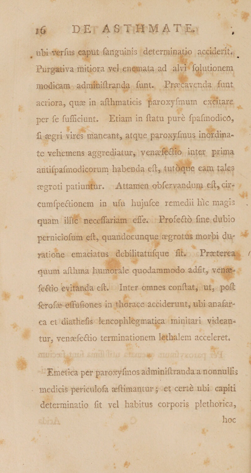 ubi verfus caput fangulnis determinatio acciderit* % - Purgativa mitiora vei enemata ad alvi^ fgiutionem modicam adramiftranda funt. Pra^venda fimt acriora, quse in aflhmaticis paroxyfmum excitare per fe fufficiunt. Etiam in flatu pure fpafmodicO, II mgri vires maneant, atque paroxyfmus inordina* te vehemens aggrediatur, vensefe6lio inter prima antifpafmodicorurn habenda efl, tutoque eam. tales mgroti patiuntur. Attamen obfervandum efl, cir- cumfpeclionem in ufu hujufce remedii luc magis quam illic neceflariam effe. Profedlo fine dubio perniciofum^efl, quandocunque aegrotus morbi du- ratiolfie emaciatus debilitatufque fit. Pra;terea&gt;. quum aflhina humorale quodammodo adfit, venm^^ fe£i:io evitanda efl. Inter omnes conflat, ut, pofi: ibrofie effufiones in thorace acciderunt, ubi anafar- ca et diathefis lencophlegmatica minitari videan¬ tur, vensefe£lio terminationem lethalem acceleret, ' ' «i. . Emetica per paroxyfmos adminiflranda a nonnullis medicis periculofa aeflimantur; et certe ubi capiti determinatio fit vel habitus corporis plethorica, hoc