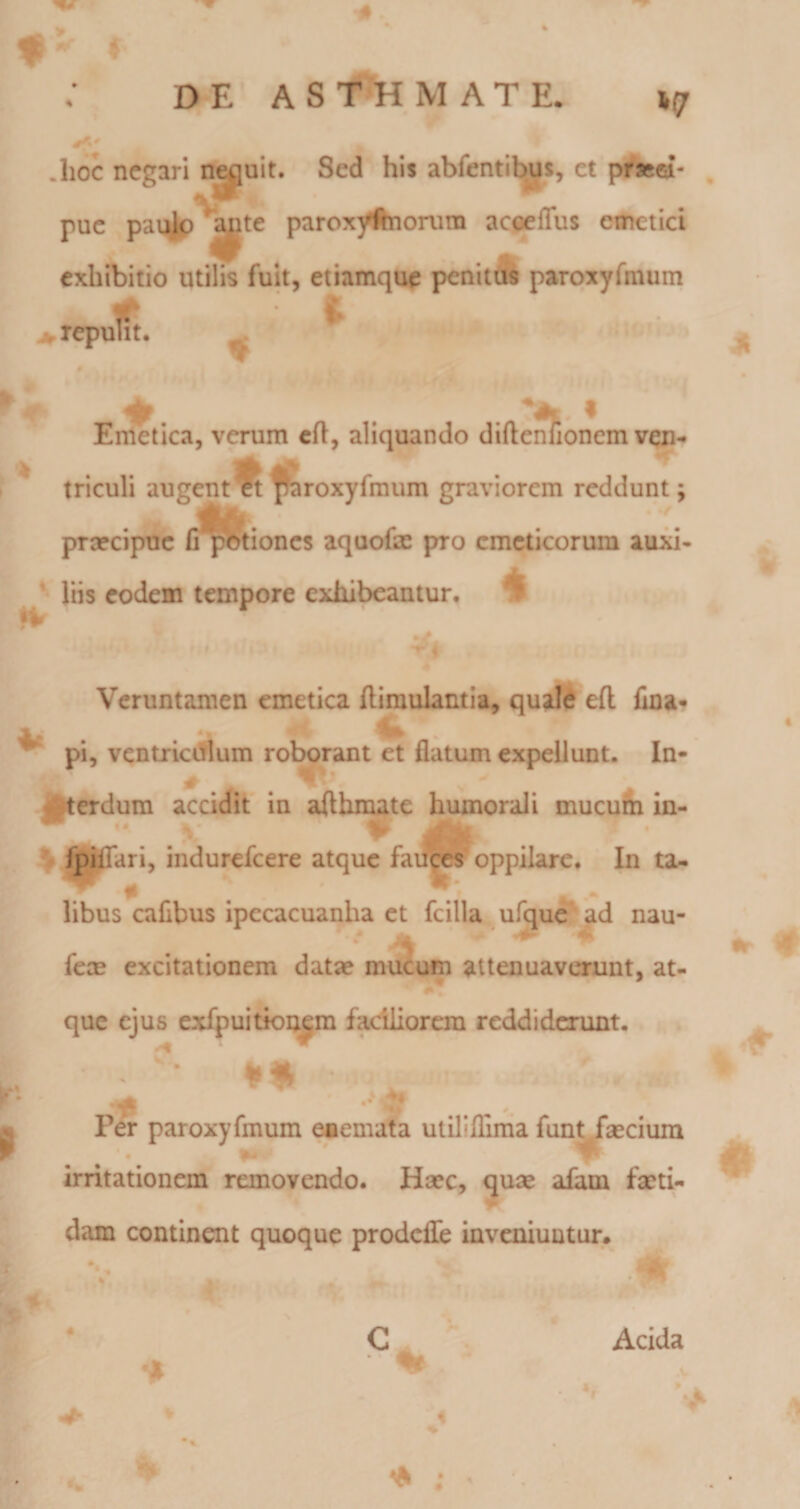 hoc negari n^uit. Sed his abfentibus, et pr»ri- pue pai^^^^te parox^^onira acfjeflus emetici exhibitio utilis fuit, etiamque pemt&amp; paroxyfmum ilit. ,repu V en^one Emetica, verum cfl, aliquando diftenhonem ven- * triculi a»3gentft f&amp;roxyfmum graviorem reddunt; praecipue fi potiones aquofae pro emeticorum auxi- ^ liis eodem tempore exhibeantur. •V Veruntamen emetica flimulantia, quald eft fina» pi, ventricdlum roborant et flatum expellunt. In- ||terdura accidit in afthmate humorali mucufii in- ^ fpiffari, indurefeere atque faifces oppilare. In ta- ^ *r • libus cafibus ipecacuanha et fcilla, ufque ad nau- fccB excitationem datae mucum attenuaverunt, at- •* que ejus cxfpuitioiajm faciliorem reddidcnmt. .  * . ... •* Per paroxyfmum eaemata utiliflinia fun^fsecium 4 ^ ■' irritationem removendo. Haec, quae afam faeti- dam continent quoque prodeiTe invcniuutur. C Acida ■ ^ ; •