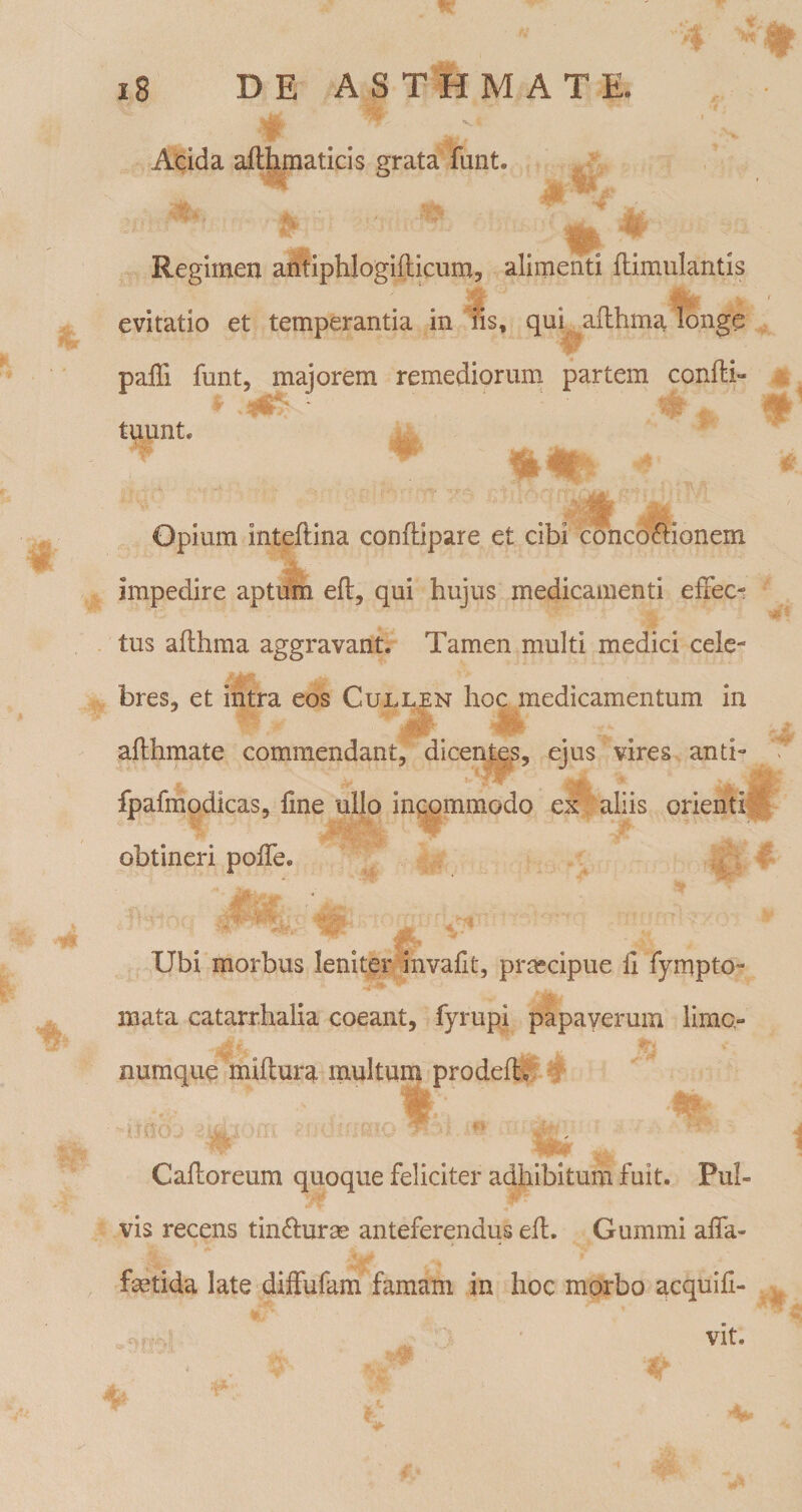 Acida afthmaticis grata funt. Regimen antiphlogifticum, alimenti ftimulantis evitatio et temperantia in iis, qui aflhma longe paffi funt, majorem remediorum partem confti- tuunt. Opium inteftina conftipare et cibi concoffionem impedire aptum eft, qui hujus medicamenti effec¬ tus aflhma aggravant. Tamen multi medici cele¬ bres, et intra eos Cuixen hoc medicamentum in aflhmate commendant, dicente,s, ejus vires anti- fpafmodicas, line ullo incommodo cx aliis orienti, obtineri poffe. Ubi morbus leniter invafit, praecipue 11 fympto- mata catarrhalia coeant, fyrupi papaverum limo- numque miflura multum prodeflv Cafloreum quoque feliciter adhibitum fuit. Pul¬ vis recens tindurae anteferendus efl. Gummi affa- fetida late diffufam famam in hoc morbo acquifl- o ^ ; vit.