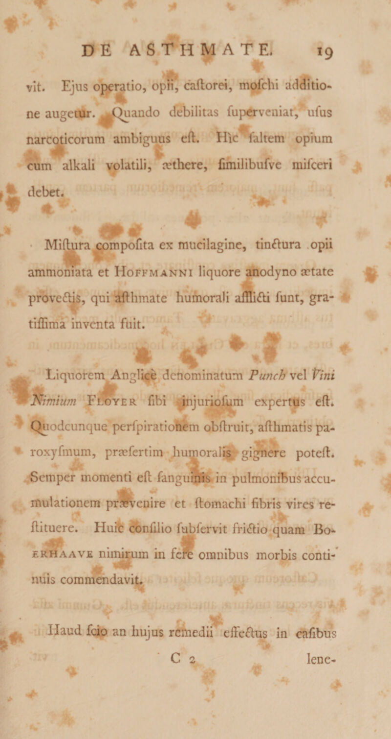 DE A S.T- H M A T E. *9 vit. Ejus operatio, opn, caftorei, mofchi addiiio- ^ ^ . e ne augeojr. ^C^ando debilitas fup^vcniar;^ufus narcoticorum ambiguus eft. Hic^altem opium % pl t cum alkali volatili, mthere, fifnilibufvc milceri debet. * «&lt;•*. # A # 5L # ‘i?. • Mi^ra^mpofita ex mucilaginc, tin£lura .opii ammoniata et Hoffmanni liquore ^odyno cctate prbve£^, qui ifthmate humorali funt, gra- P tilSma inventa fuit. ^ « Liquorem Angite, denominatum PunchwtX Vini ^mium F^^er fibi ^jurioj^m expertus eft. ' Qiiodcunque perfpiratiohem obftruit, afthmatis pa- - roxyfmum, prcefertim-Jiumoral^ gignere poteft* ,^emper momenti eft fangnmfe- in pulmonibus accu¬ mulationem prlk^enire et ftomachi fibris vires re- ftituere. Huifc conftlio fublervit fri&lt;ftio^quam Bo^ \ eRhaave nii^^m in ferc omnibus morbis conti¬ nuis commendavit. 1 &gt; ^ j-.Haud fqj(p an hujus rcttiedii effeflus in &lt;^fibus ' C 2 lene- 0