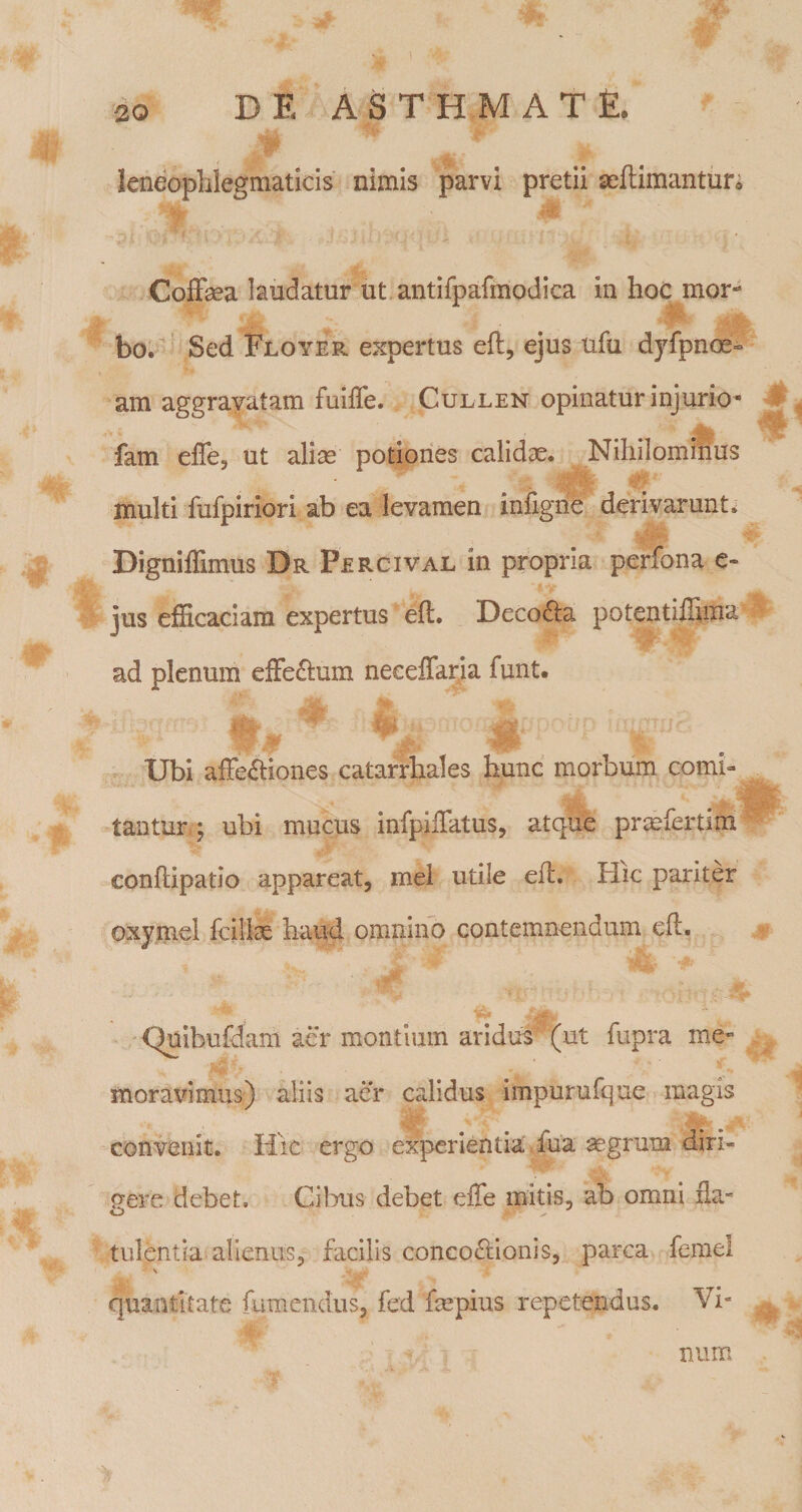 leneophlegmaticis nimis parvi pretii mllimantur; CofFma laudatur ut antifpafmodica in hoc mor¬ bo.^' Sed Floyer expertus eft, ejus ufu dyfpnoe- am aggravatam fulffe. Cullen opinatur injurio- fam effe, ut alise potiones calidae. Nihilominus multi fufpiriori ab ea levamen infigiie derivarunt^ Digniflimus Dr Percival in propria perfona c- jus efficaciam expertus eft. Deco6la potentiffima ad plenum effeftum necelTaria funt. Ubi affectiones catarrhales hunc morbum comi¬ tantur j ubi mucus infpiffatus, atque prmfertirn conftipatio appareat, mei utile eft. Hic pariter oxy.mel fcillae haud omnino contemnendum eft. Quibufdam aer montium aridus (ut fiipra me¬ moravimus) aliis aer calidus impurufque magis convenit. H\c ergo experientia fua ^grum diri- p-ere debet. Cibus debet effe mitis, ab omni fla.- tLilentia alienus, facilis concoCtionis, parca femel \ quantitate fumendiis, fed fmpius repetendas. Vi¬ num