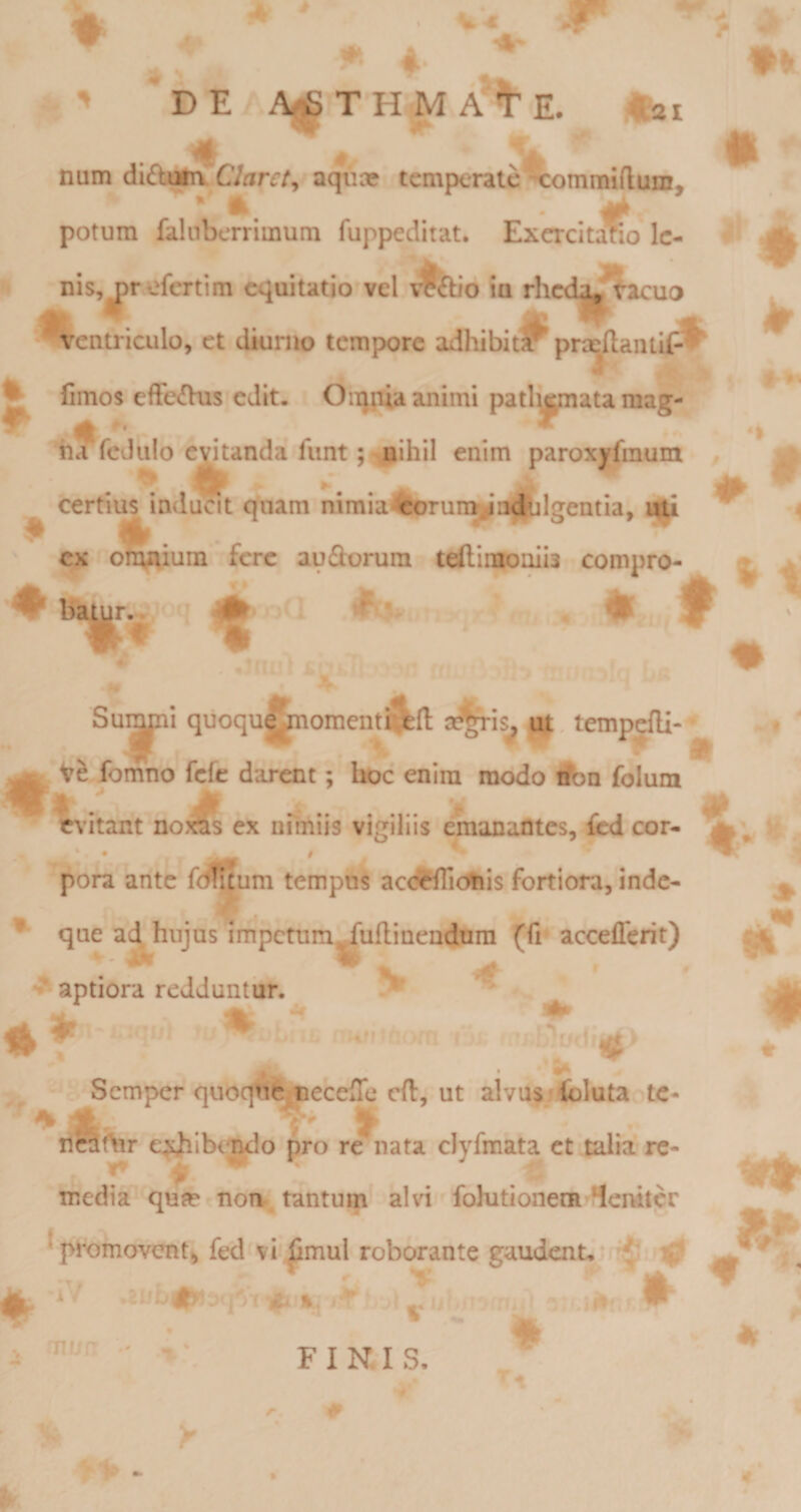 ■» DE A^THMA^E. tai # : ' I num didujta Claret^ aqua? temperate^omraiftum, * A ' i/f ' potum falnberrimum fuppeditat, Excrcitario Ic- nis,j^refertim equitatio vel ia rhcd^tacuo ^ ventriculo, et dkirno tcmp&gt;ore adhibiti^ prxftaniif-l^ S ^ fimos effe^his edit. Oiqpiaanimipatl^jjpiatamag- 'ii^rcJulo evitanda funt; nihil enim paroxyfmum / ^ certii^ inducit quam nimia4orun^’adblgentia, i||l ^ ex omAium fere audorura teflimoniia compro- ^ bauir.. 0 ♦ t Su^|pi qiioqu^j^oment a^^is^ u^. tempefli-^ ^ V&amp; fomno fefe darent; hoc enim modo Son folum ' M ^ . . % # evitant noras ex nnniis vigiliis emanantes, fled cor- ^ pora ante fefluum tempus acdfflicfeis fortiora, inde- ^ que ad^hujns impctum^uflinendnra (fi accefferit) ^ aptiora redduntiir. ^ lA 3^ Semper quoqtte ueceffc cft. Ut alvusjfcluta te* ilcat\ir e^i^Ibimdo pro re nata clyfmata et talia re¬ media qute non tantum alvi folutioneni 4emtcr ^promovent, fed vi^mul roborante gaudent, ^ mu a FINJS. # sf 9*