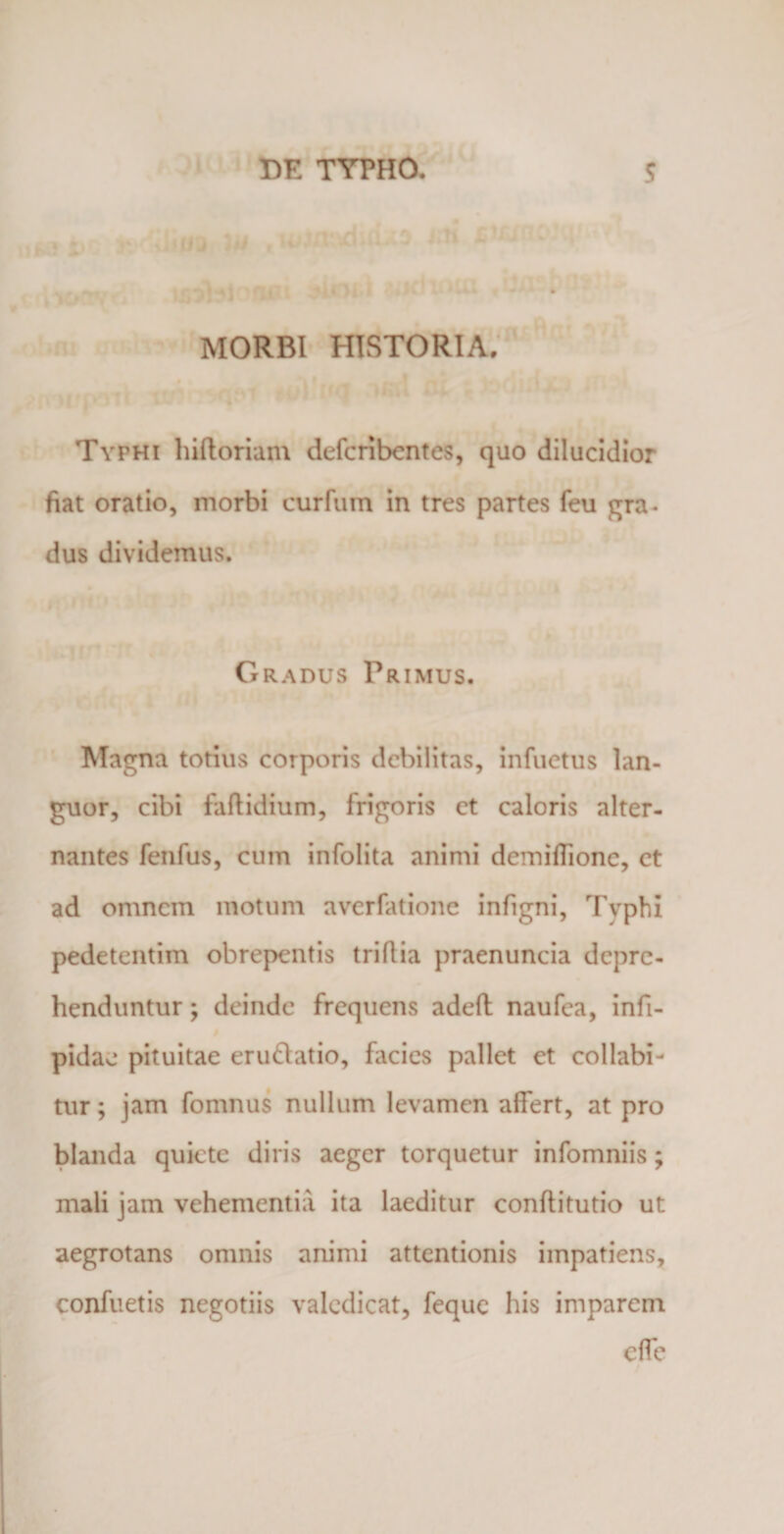 MORBI HISTORIA. Typhi hiftoriam defcribentes, quo dilucidior fiat oratio, morbi curium in tres partes feu gra¬ dus dividemus. Gradus Primus. Magna totius corporis debilitas, infuetus lan¬ guor, cibi faftidium, frigoris et caloris alter¬ nantes fenfus, cum infolita animi demiflione, ct ad omnem motum averfatione infigni, Tvphi pedetentim obrepentis triflia praenuncia depre¬ henduntur ; deinde frequens adeft naufea, infi- pidae pituitae eru&amp;atio, facies pallet et collabi- tur; jam fomnus nullum levamen affert, at pro blanda quiete diris aeger torquetur infomniis; mali jam vehementia ita laeditur conftitutio ut aegrotans omnis animi attentionis impatiens, confuetis negotiis valedicat, feque his imparem effe