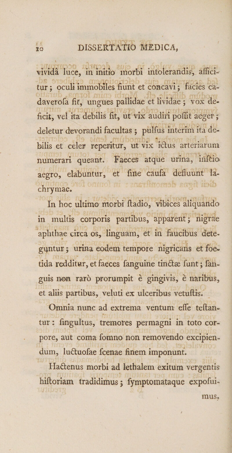 K DISSERTATIO MEDICA, 10 » »A • •» , „ vivida luce, in initio morbi intolerandis, affici- - ' * ■ 'I X fjf ' . /tjp | * C\ »*jf *&lt;&gt;*' • • • ’• fQ-1? W.; ;■«•%*&gt;* *. v. % tur; oculi immobiles fiunt et concavi; facies ca¬ daver ofa fit,1 ungues pallidae et lividae ; vox de¬ ficit, vel ita debilis fit, ut vix audiri poffit aeger; deletur devorandi facultas; pulfus interim ita de- • ’ ' • '' O, ' f''.. ' -f.?-. . ■ bilis et celer reperitur, ut vix ictus arteriarum numerari queant* Faeces atque urina, infcio aegro, elabantur, et fine caufa defluunt la- chrymae. In hoc ultimo morbi ftadio, vibices aliquando in multis corporis partibus, apparent; nigrae &gt; ’ • . . - aphthae circa os, linguam, et in faucibus dete» gqntur $ urina eodem tempore nigricans et foe¬ tida redditur, et faeces fanguine tin£ta2 funt; fan« guis non raro prorumpit e gingivis, e naribus, et aliis partibus, veluti ex ulceribus vetuftis* Omnia nunc ad extrema ventum efle teftan- ' • •* , • tur: fmgultus, tremores permagni in toto cor¬ pore, aut coma fomno non removendo excipien¬ dum, iu&amp;uofae fcenae finem imponunt. Ha&amp;enus morbi ad lethalem exitum vergentis hiftoriam tradidimus; fymptomataque expofub mus.