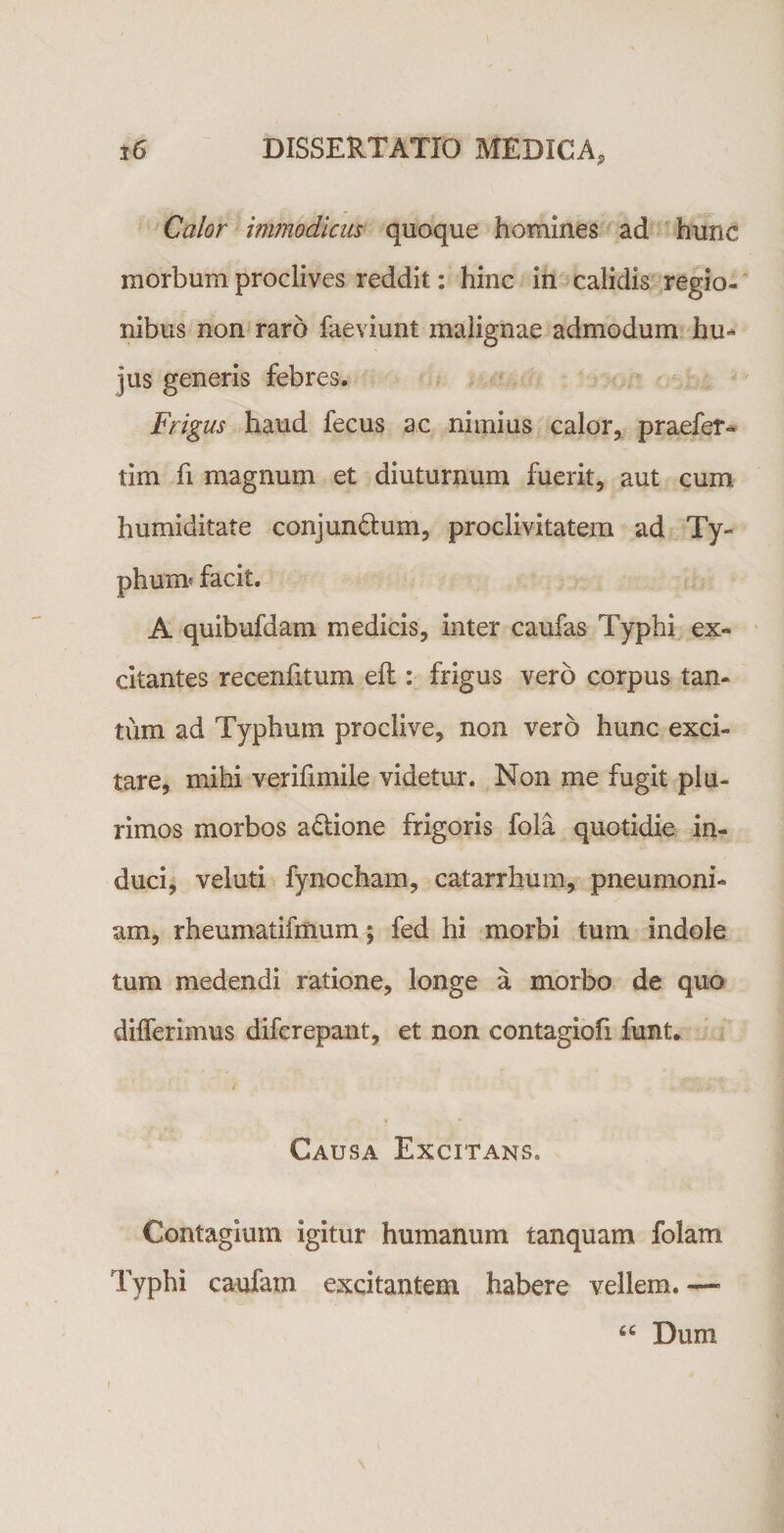 Calor immodicus quoque homines ad hunc morbum proclives reddit: hinc in calidis regio- nibus non raro faeviunt malignae admodum hu¬ jus generis febres. Frigus haud fecus ac nimius calor, praefer* tim fi magnum et diuturnum fuerit, aut cum humiditate conjungium, proclivitatem ad Ty¬ phum* facit. A quibufdam medicis, inter caufas Typhi ex¬ citantes receniitum eft: frigus vero corpus tan¬ tum ad Typhum proclive, non vero hunc exci¬ tare, mihi verifimile videtur. Non me fugit plu¬ rimos morbos a&amp;ione frigoris fola quotidie in¬ duci, veluti fynocham, catarrhum, pneumoni¬ am, rheumatifmum; fed hi morbi tum indole tum medendi ratione, longe a morbo de quo differimus difcrepant, et non contagiofi funt. Causa Excitans. Contagium igitur humanum tanquam folam Typhi caufam excitantem habere vellem. — “ Dum