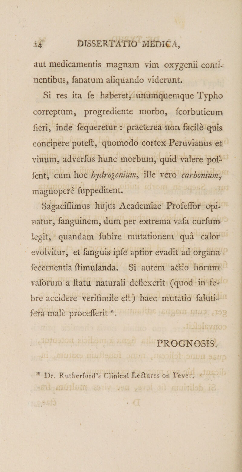 aut medicamentis magnam vim oxygenii contT nentibus, fanatum aliquando viderunt. Si res ita fe haberet, unumquemque Typho correptum, progrediente morbo, fcorbuticum fieri, inde fequeretur : praeterea non facile quis concipere poteft, quomodo cortex Peruvianus et vinum, adverfus hunc morbum, quid valere pof- fent, cum hoc hydrogenlum, ille vero carbonium, magnopere fuppeditent. Sagaciflimus hujus Academiae ProfeiTor opi¬ natur, fanguinem, dum per extrema vafa curfum legit, quandam fubire mutationem qua calor evolvitur, et fanguis ipfe aptior evadit ad organa lecernentia ftimulanda. Si autem affio horum vaforum a flatu naturali deflexerit (quod in fe¬ bre accidere verifimile efi) haec mutatio faluth fera male procefferit PROGNOSIS, Dr, Ruttierford’s ClinJcal Legares on FeVer,