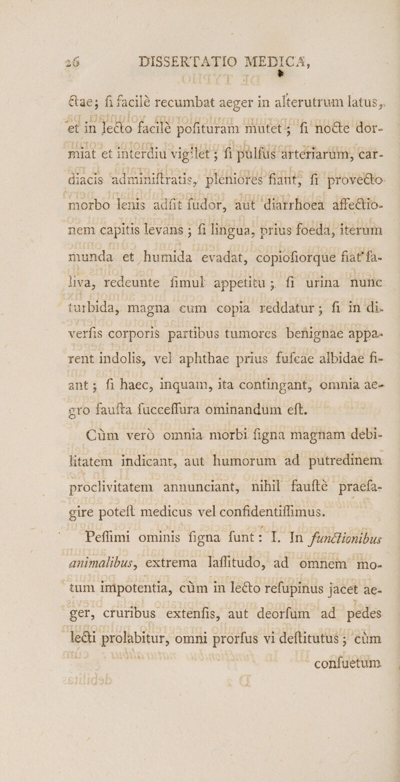 z6 DISSERTATIO MEDICA, * dae; fi facile recumbat aeger in alterutrum latus,, et in ledo facile polituram mutet ; fi node dor¬ miat et interdiu vigilet; fi pullus arteriarum, car¬ diacis admirtiflratis, pleniores fiant, fi provcdo- morbo lenis adiit fudor, aut diarrhoea affedio- nem capitis levans ; fi lingua, prius foeda, iterum munda et humida evadat, copiofiorque fiaffa- liva, redeunte fimul appetitu y fi urina nunc turbida, magna cum copia reddatur; fi in di- verfis corporis partibus tumores benignae appa¬ rent indolis, vel aphthae prius fufcae albidae fi¬ ant ; fi haec, inquam, ita contingant, omnia ae¬ gro faufta fucceffura ominandum eft. Cuin veri) omnia morbi figna magnam debi¬ litatem indicant, aut humorum ad putredinem proclivitatem annunciant, nihil faufte praefa» gire potefl medicus vel confidentiffimus. Pefiimi ominis hgna funt: I. In fundionibus animalibus, extrema laffitudo, ad omnem mo¬ tum impotentia, cum in ledo refupinus jacet ae¬ ger, cruribus extenfis, aut deorfum ad pedes ledi prolabitur, omni prorfus vi deflitutus; cum confuetum