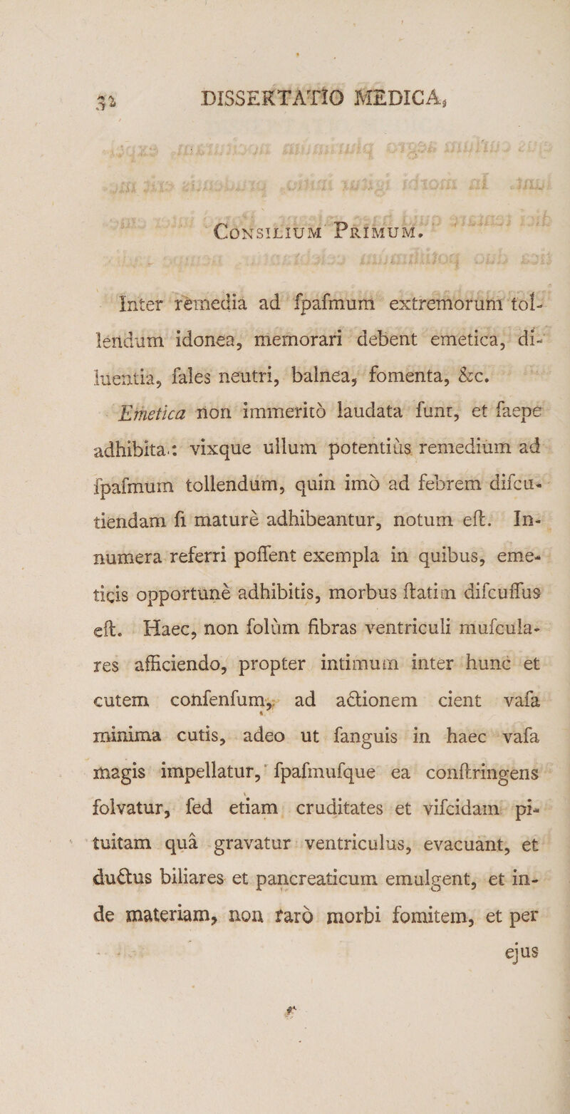 5» Consilium Primum, Inter remedia ad fpafmum extremorum tol¬ lendum idonea, memorari debent emetica, di¬ luentia, fales neutri, balnea, fomenta, &amp;c. Emetica non immerito laudata funt, et faepe adhibita : vixque ullum potentius remedium ad fpafmum tollendum, quin imo ad febrem difcu- tiendam fi mature adhibeantur, notum efl. In¬ numera referri poffent exempla in quibus, eme¬ ticis opportune adhibitis, morbus flatim difcuffus efl. Haec, non folum fibras ventriculi mufcula- res afficiendo, propter intimum inter hunc et cutem coiifenfum, ad adlionem cient vafa * minima cutis, adeo ut fanguis in haec vafa magis impellatur, fpafmufque ea conflringens &gt; folvatur, fed etiam cruditates et vifcidam pi¬ tuitam qua gravatur ventriculus, evacuant, et duplus biliares et pancreaticum emulgent, et in¬ de materiam, non raro morbi fomitem, et per * - ejus r