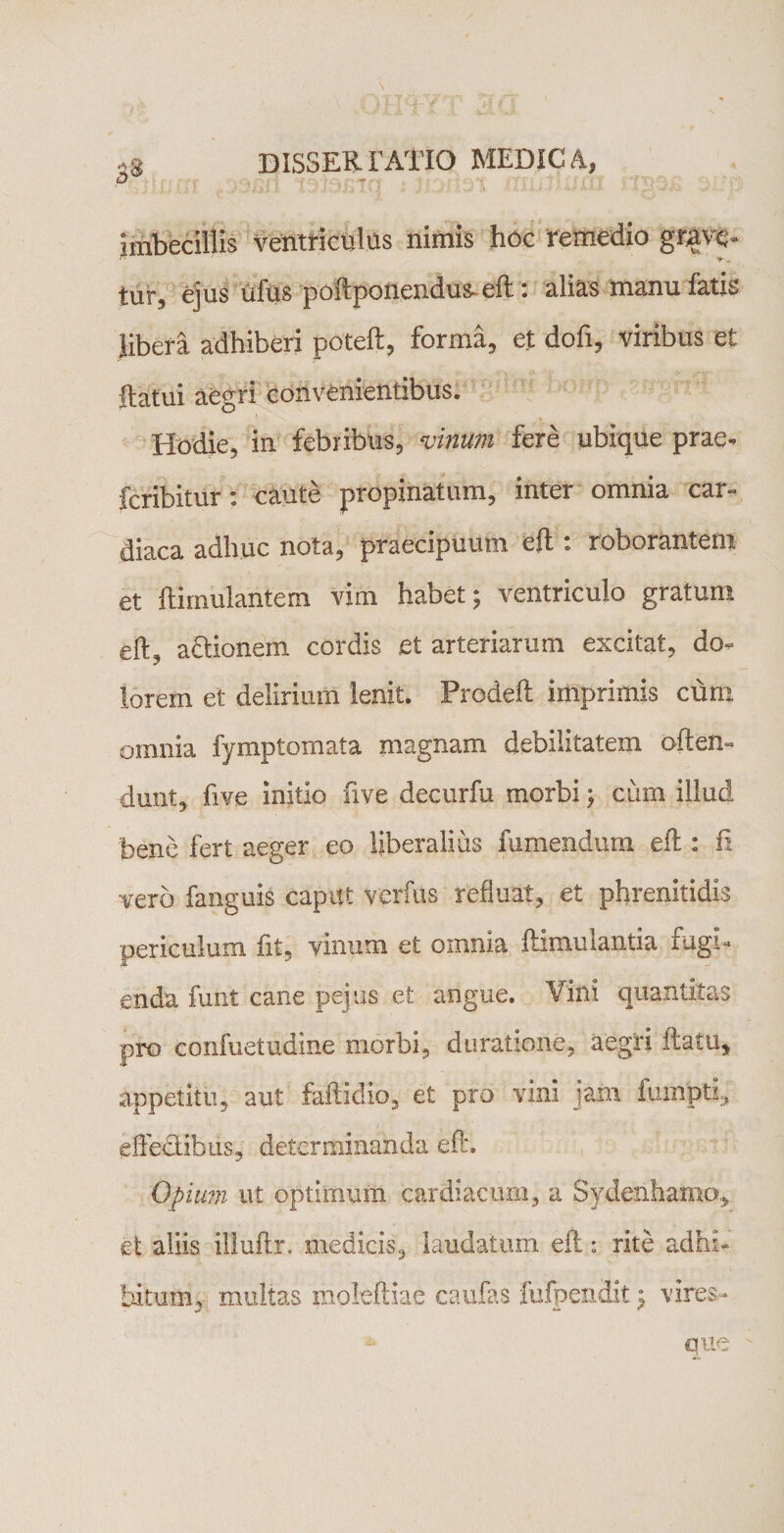 \ ■ .oiwrr^ ,« dissertatio medica, D imbecillis ventriculus nimis hoc remedio grave- tur, ejus ufus poftponendus* eft: alias manu fatis libera adhiberi poteft, forma, et dofi, viribus et flatui aegri convenientibus. Hodie, in febribus, vinum fere ubique prae, feribitur: caute propinatum, inter omnia car¬ diaca adhuc nota, praecipuum eft . roborantem et ftimulantem vim habet; ventriculo gratum eft, a&amp;ionem cordis et arteriarum excitat, do¬ lorem et delirium lenit. Prodeft imprimis cum omnia fymptomata magnam debilitatem often» dunt, five initio five decurfu morbi; ciim illud bene fert aeger eo liberalius fumendum eft : ii vero fanguis capitt verbis refluat, et phrenitidis periculum fit, vinum et omnia ftimuiantia rugi¬ enda funt cane pejus et angue. Vini quantitas pro confuetudine morbi, doratione, aegri flatu, appetitu, aut faftidio, et pro vini jam iumpti, efledibus, determinanda eft. Opium ut optimum cardiacum, a Sydenhamo, et aliis illuflr. medicis, laudatum eft: rite adhi¬ bitum, multas moleftiae caulas fufpendit; vires¬ que