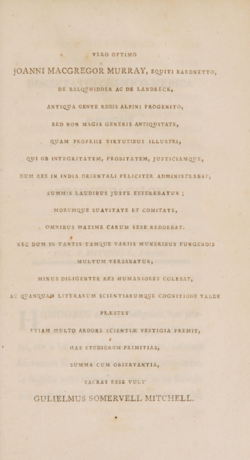 . VIRO OPTIMO jOANNI MACGREGOR MURRAY, equiti barometto, DE BALODHIDDER AC DE LANDRECK» ANTIQUA GENTE REGIS ALPINI PROGENITO, SED NON MAGIS GENERIS ANTIQUITATE, QJCAM PROPRIIS VIRTUTIBUS ILLUSTRI, QUI OB INTEGRITATEM, PROBITATEM, J U S TI Cl A M Ql» E, DUM RES IN INDIA ORIENTALI FELICITER ADMINISTRABAT, SUMMIS LAUDIBUS JUSTE EFFEREBATUR ; MORUMQJJE SUAVITATE ET COMITATE, « OMNIBUS MAXIME CARUM SESE REDDEBAT. « NEC DUM IN TANTIS TAMQUE VARIIS MUNERIBUS FUNGENDIS MULTUM VERSABATUR, MINUS DILIGENTER RES HUMANIORES COLEBAT, A'J Ql\ANQJU.UM LITFRARUM SCIE N TIAR U M QUE COGNITIONE TALDE PR.tSTET FTIAM MULTO ARDORE SCIENTIAE VESTIGIA PREMIT, 4 HAS STUDIORUM PRIMITIAS, SUMMA CUM observantia, SACRAS ESSE VULT GULIELMUS SOMERVELL MlTCHELL. m