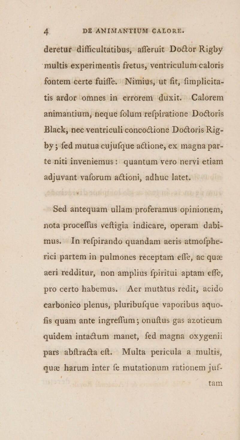 f deretur difficultatibus, afferuit Do6lor Rigby 'multis experimentis fretus, ventriculum caloris fontem certe fuifle. Nimius, ut fit, (implicita¬ tis ardor omnes in errorem duxit. Calorem animantium, neque folum refpiratione Dodoris Black, nec ventriculi concodione Dodoris Rig¬ by I fed mutua cujufque adione, ex magna par¬ te niti inveniemus: quantum vero nervi etiam 1 adjuvant vaforum adioni, adhuc latet. t! Sed antequam ullam proferamus opinionem, nota procefTus veftigia indicare, operam dabi¬ mus. In refpirando quandam aeris atmofphe- rici partem in pulmones receptam elTe, ac qucC aeri redditur, non amplius fpiritui aptam effe, pro certo habemus. Aer mutatus redit, acido carbonico plenus, pluribufque vaporibus aquo- fis quam ante ingreffum; onuflus gas azoticum quidem intadum manet, fed magna oxygenii pars abflrada eft. Multa pericula a multis, quae harum inter fe mutationum rationem juf- f tam