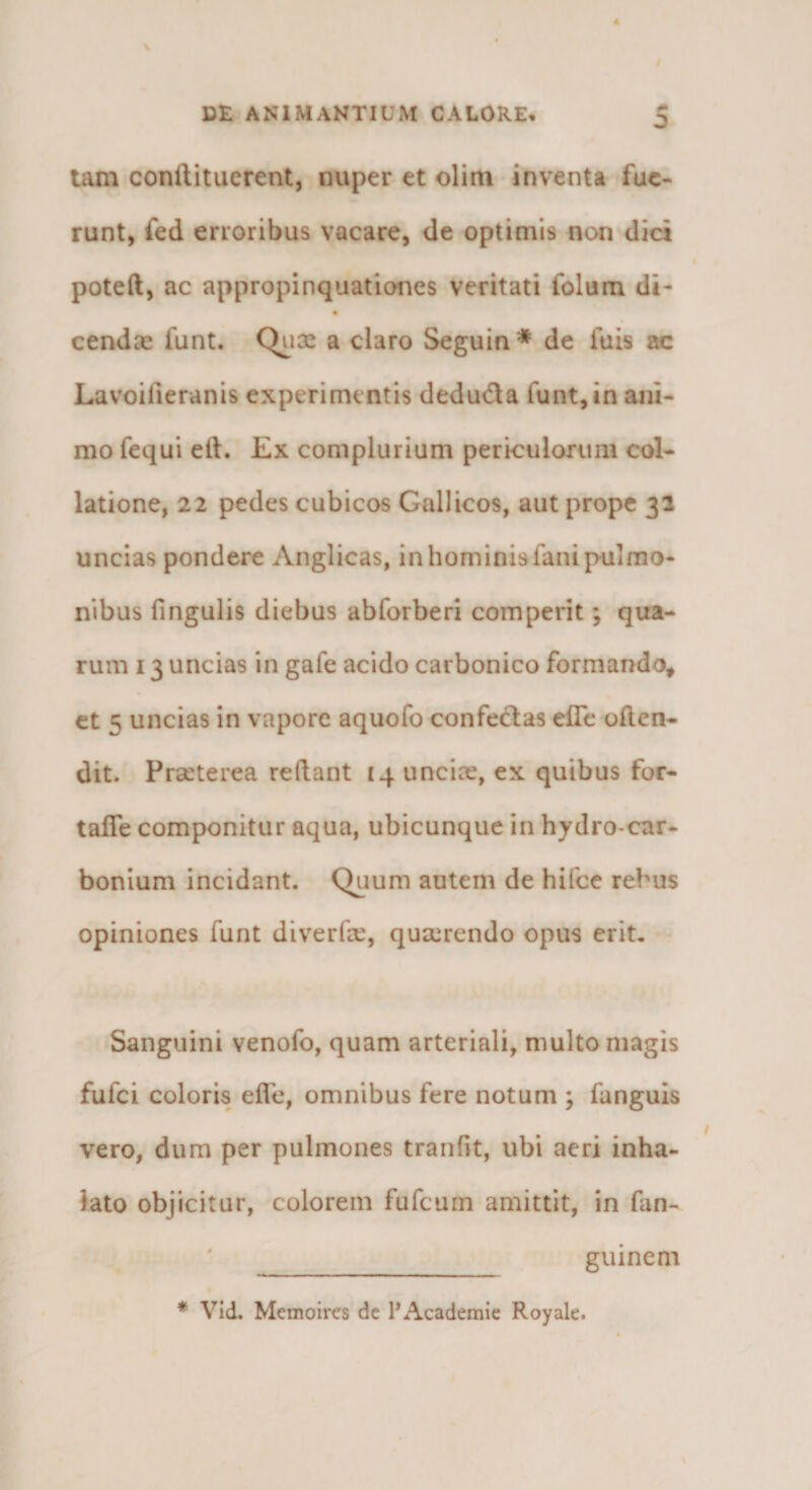 tam conftituerent, nuper et olim inventa fue¬ runt, fed erroribus vacare, de optimis non dici poteft, ac appropinquationes veritati folum di- cendas funt. Qiioe a claro Seguin * de fuis ac Lavoilieranis experimentis deduda funt, in ani¬ mo fequi ell. Ex complurium perkuloriim col¬ latione, 22 pedes cubicos Gallicos, aut prope 31 uncias pondere Anglicas, in hominis fani pulmo¬ nibus fingulis diebus abforberi comperit; qua¬ rum 13 uncias in gafe acido carbonico formando, et 5 uncias in vapore aquofo confectas elTc often- dit. Praeterea reftant 14 unciae, ex quibus for- tafie componitur aqua, ubicunque in hydro-car- bonlum incidant. Quum autem de hifce rebus opiniones funt diverfae, quaerendo opus erit. Sanguini venofo, quam arteriali, multo magis fufei coloris eife, omnibus fere notum ; fanguis vero, dum per pulmones tranfit, ubi aeri inha¬ lato objicitur, colorem fufeum amittit, in fan- guinem * Vid. Memoires de l*Academic Royale.