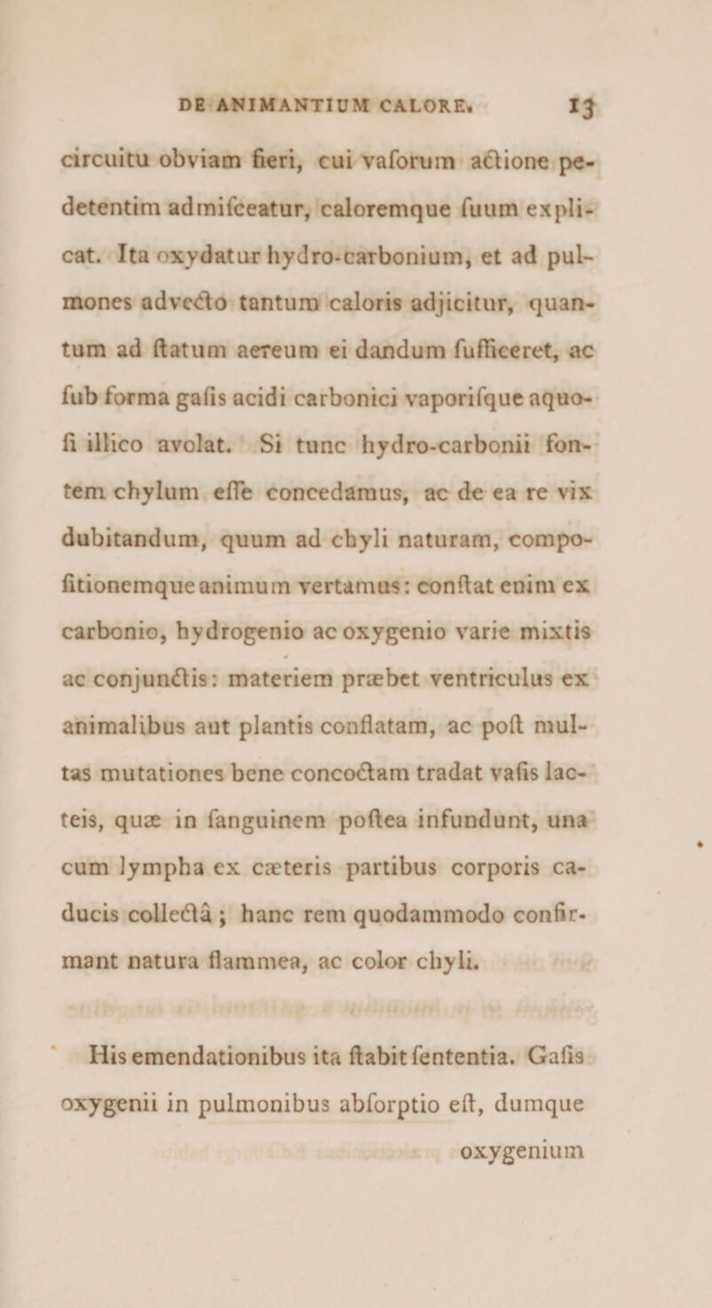 circuitu obviam fieri, cui vaforum adionc pe- detentim admifceatur, caloremque fuum expli¬ cat. Ita oxydatur hydro-carbonium, et ad pul« mones adve&lt;ilo tantum caloris adjicitur, quan¬ tum ad ftatum aereum ei dandum fufiiceret, ac fub forma gafis acidi carbonici vaporifque aquo- fi illico avolat. Si tunc hydro-carbonii fon¬ tem chylum cfle concedamus, ac de ea re vix dubitandum, quum ad chyli naturam, compo- fitionemqueanimum vertamus: condat enim ex carbonio, bydrogenio acoxygenio varie mixtis ac conjundis: materiem praebet ventriculus ex' animalibus aut plantis conflatam, ac pod mul¬ tas mutationes bene concodlam tradat vafis lac¬ teis, qux in fanguinem podea infundunt, una cum lympha ex caeteris partibus corporis ca¬ ducis colledla ; hanc rem quodammodo confir- mant natura flammea, ac color chyli. * His emendationibus ita dabit fententia. Gafis oxygenii in pulmonibus abforptio efl, dumque oxy genium