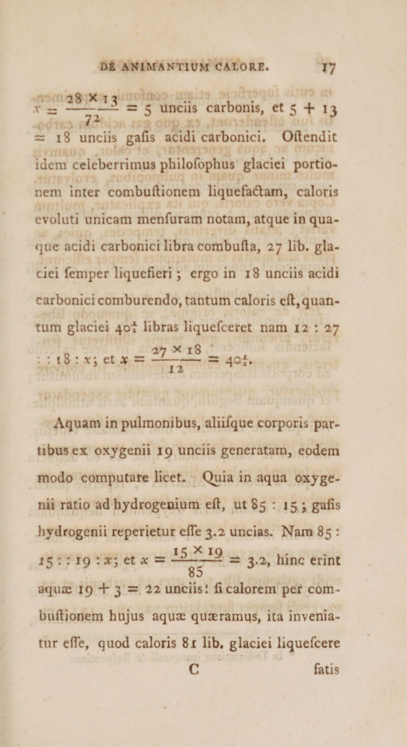 28 X I ^ .. u • * . .r — —^2~ ~ ^ uncus carbonis, et 5 + 13 = 18 unciis gafis acidi carbonici. Oftendit idem celeberrimus philofophus glaciei portio¬ nem inter combuftionem liquefadam, caloris evoluti unicam menfuram notam, atque in qua- &lt;liie acidi carbonici libra combufta, 27 lib. gla¬ ciei femper liquefieri; ergo in 18 unciis acidi carbonici comburendo, tantum caloris eft,quan¬ tum glaciei 4ot libras liquefceret nam 12 : 27 _ 27 X 18 ^ : 18 : V; et -= 40^. 12 Aquam in pulmonibus, aliifque corporis par¬ tibus ex oxygenii 19 unciis generatam, eodem modo computare licet. Quia in aqua oxyge- nii ratio ad hydrogenium eft, ut 85 : 15; galis hydrogcnii reperietur efle 3.2 uncias. Nam 85 : 1«;: : IO : et jc = —-^ = 3.2, hinc erint 0 y . 85 aqux 19 + 3 = unciis 1 fi calorem per com- buftionem hujus aquae quaeramqs, ita invenia¬ tur efle, quod caloris 81 lib. glaciei liquefcere C fatis