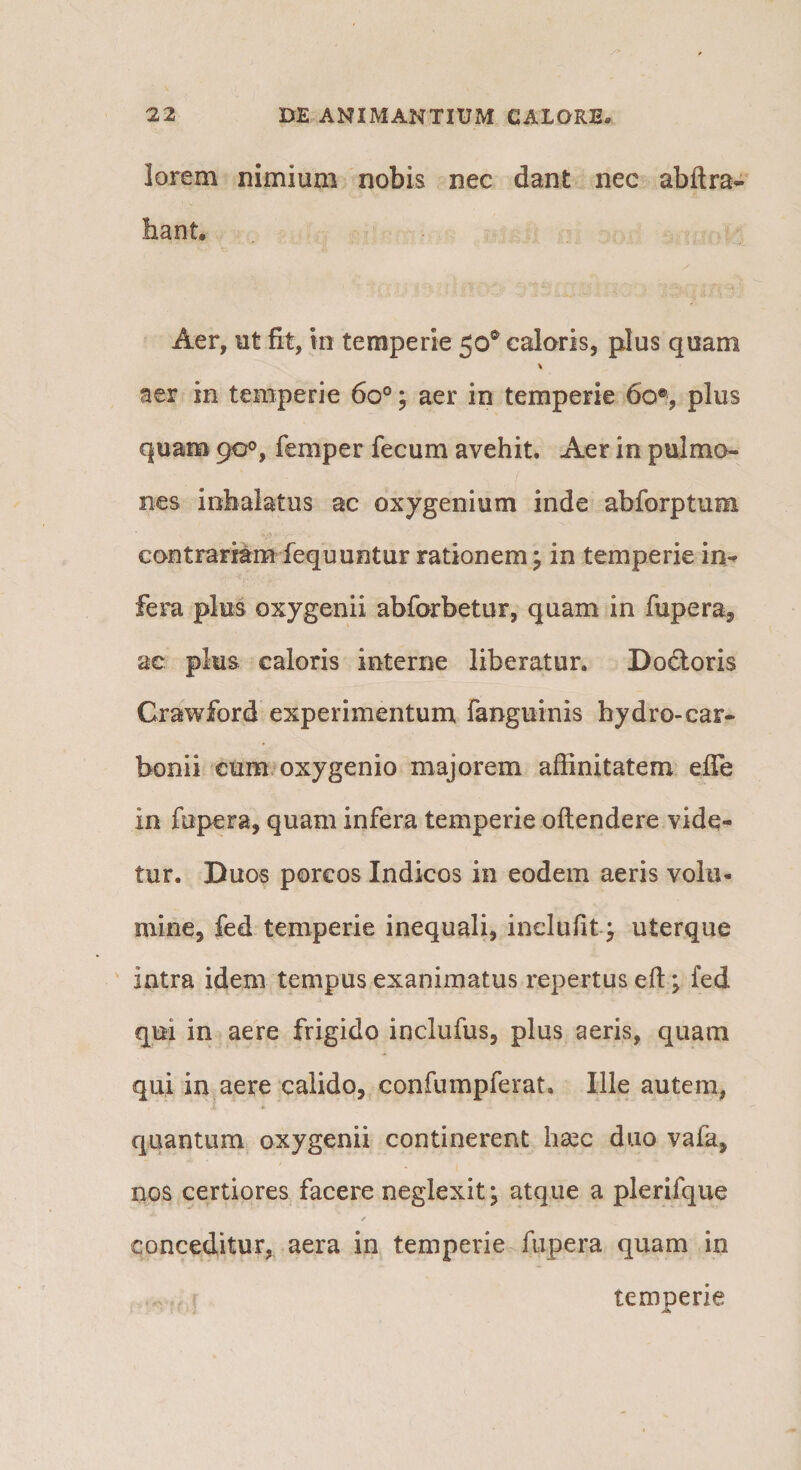 lorem nimium nobis nec dant nec abftra- bant. Aer, ut fit, in temperie 50® calaris, plus quam aer in temperie 60°; aer in temperie 60% plus quam 90°, femper fecum avehit. Aer in pulmo¬ nes inhalatus ac oxygenium inde abforptum contrariam fequuntur rationem j in temperie in¬ fera plus oxygenii abforbetur, quam in fupera, ac plus caloris interne liberatur. Dodloris Crawford experimentum fanguinis hydro-car- bonii cum.oxygenio majorem affinitatem effe in fupera, quam infera temperie oftendere vide¬ tur. Duos porcos Indicos in eodem aeris volu¬ mine, fed temperie inequali, inclufit^ uterque intra idem tempus exanimatus repertus eft; fed qui in aere frigido inclufus, plus aeris, quam qui in aere calido, confumpferat. Ille autem, quantum oxygenii continerent haec duo vafa, nos certiores facere neglexit; atque a plerifque / conceditur, aera in temperie fupera quam in temperie