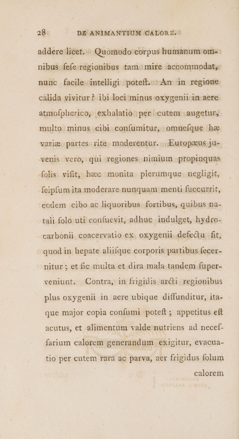 addere licet. Quomodo corpus humanum om¬ nibus fefe regionibus tam mire accommodat» nunc facile intelligi poteft. An in regione calida vivitur? ibi loci minus oxygenii in aere atmofpherico, exhalatio per cutem augetur, multo minus cibi confurnitur, omnefque hse varise partes rite moderentur. Europaeus ju¬ venis vero, qui regiones nimium propinquas folis vifit, hxc monita plerumque negligit, feipfura ita moderare nunquam menti fuccurrit, eodem cibo ac liquoribus fortibus, quibus na¬ tali folo uti confuevit, adhuc indulget, hydro¬ carboni! coacervatio ex oxygenii defeclu fit, quod in hepate aliifque corporis partibus fecer- nitur; et fic multa et dira mala tandem fuper- veniunt. Contra, in frigidis ardti regionibus plus oxygenii in aere ubique diffunditur, ita¬ que major copia confumi poteft ; appetitus eft acutus, et alimentum valde nutriens ad necef- N farium calorem generandum exigitur, evacua¬ tio per cutem rara ac parva, aer frigidus folum calorem