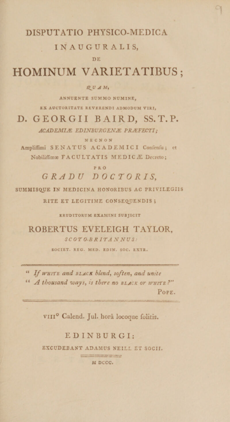 INAUGURALIS, DE HOMINUM VARIETATIBUS; A At, ANNUENTE SUMMO NUMINE, EX AUCTORITATE REVERENDI ADMODUM VIRI, D. GEORGII BAIRD, SS. T. P. ACAD EMIJE EDINBURGEN2E PRAEFECTI; KICNOX Ampliflimi SENATUS ACADEMICI Confcnfu; ct Nobiliffimx FACULTATIS MEDICA Decreto; PRO GRADU DOCTORIS, SUMMISQUE IN MEDICINA HONORIBUS AC PRIVILEGIIS RITE ET LEGITIME CONSEQUENDIS ; ERUDITORUM EXAMINI SUBJICIT ROBERTUS EVELEIGH TAYLOR, SCOTO-BRITANNUS: SOCIET. REG. MED. EDIN. SOC. EXTR. “ If HruiTE and black blend, soften, and unite li A tbousand ways, ts there no black or irmTE ? Pope. vili0 Calend. Jul. hora locoque Politis. EDINBURGI: EXCUDEBANT ADAMUS NEILL ET SOCII. M DCCC.