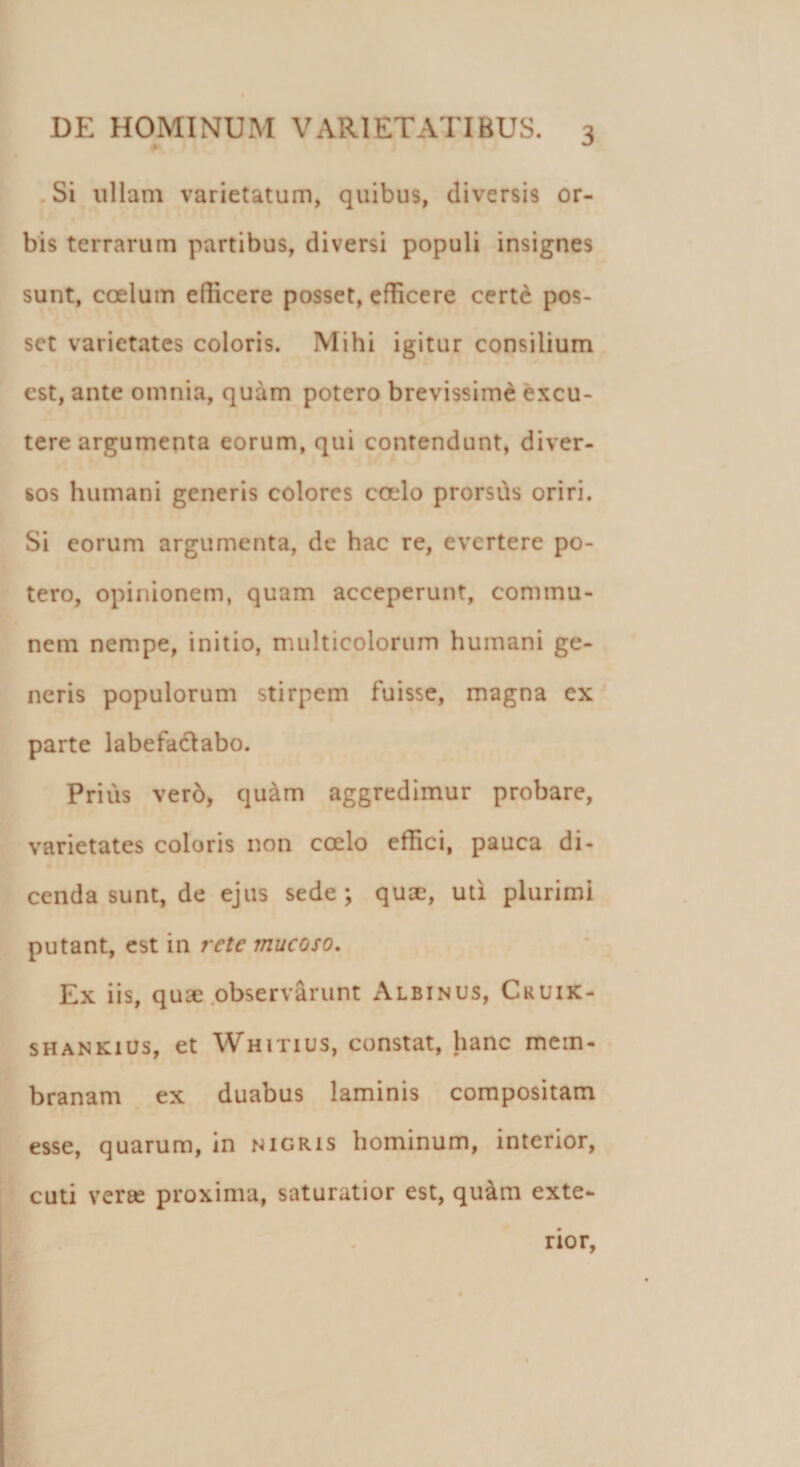 Si ullam varietatum, quibus, diversis or¬ bis terrarum partibus, diversi populi insignes sunt, coelum edicere posset, edicere certe pos¬ set varietates coloris. Mihi igitur consilium est, ante omnia, quam potero brevissime excu¬ tere argumenta eorum, qui contendunt, diver¬ sos humani generis colores cado prorsus oriri. Si eorum argumenta, de hac re, evertere po- tero, opinionem, quam acceperunt, commu- nem nempe, initio, multicolorum humani ge¬ neris populorum stirpem fuisse, magna ex parte labefactabo. Prius ver6, qu&amp;m aggredimur probare, varietates coloris non calo effici, pauca di¬ cenda sunt, de ejus sede; qua, uti plurimi putant, est in rete mucoso. Ex iis, quae observarunt Albinus, Cruik- shankius, et Whitius, constat, hanc mem¬ branam ex duabus laminis compositam esse, quarum, in nigris hominum, interior, cuti veras proxima, saturatior est, qu&amp;m exte- • . „ rior,