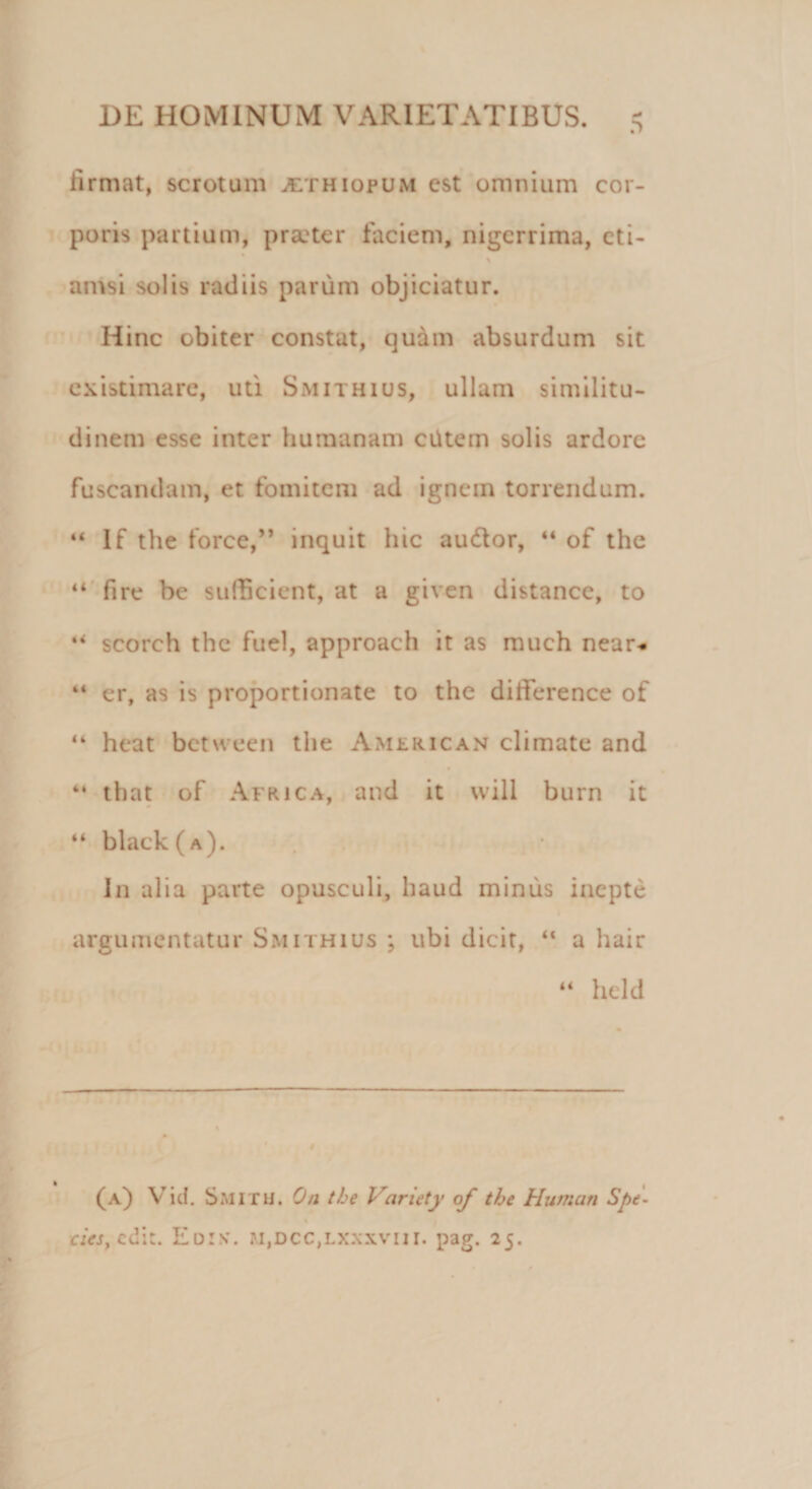 .*&gt; firmat, scrotum jethiopum est omnium cor¬ poris partium, praeter faciem, nigerrima, cti- amsi solis radiis parum objiciatur. Hinc obiter constat, quam absurdum sit existimare, uti Smithius, ullam similitu¬ dinem esse inter humanam ciitem solis ardore fuscandam, et fomitem ad ignem torrendum. “ lf the force,” inquit hic au&amp;or, “ of the “ fire be sufficient, at a given distance, to scorch the fuel, approach it as much near- “ er, as is proportionate to the difierence of “ heat between the American climate and “ that of Africa, and it will burn it “ black(A). In alia parte opusculi, haud minus inepte argumentatur Smithius ; ubi dicit, “ a hair “ held (a) Viti. Smitu. On the Variety of the Humati Spe- cies, edit. Edis'. m,dcc,lxxxviii. pag. 25.