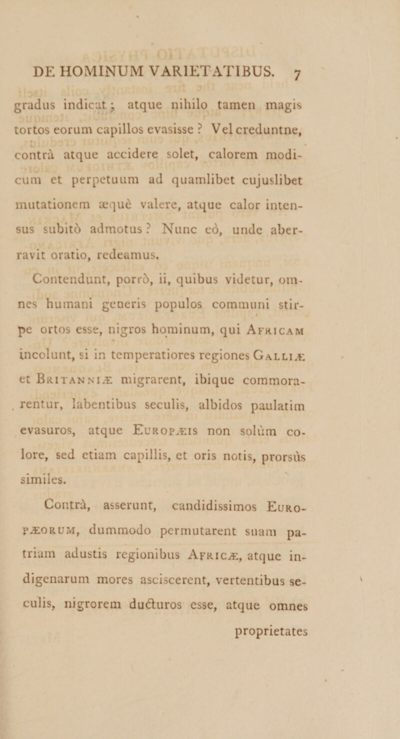 gradus indicat; atque nihilo tamen magis tortos eorum capillos evasisse ? Vel creduntne, t tj . j ‘ ' •' 11 contra atque accidere solet, calorem modi¬ cum et perpetuum ad quamlibet cujuslibet mutationem aeque valere, atque calor inten¬ sus subito admotus ? Nunc eo, unde aber¬ ravit oratio, redeamus. Contendunt, porro, ii, quibus videtur, om¬ nes humani geoeris populos communi stir- &lt; pe ortos esse, nigros hominum, qui Africam incolunt, si in temperatiores regiones Galliae et Britanni.e migrarent, ibique commora- . rentur, labentibus seculis, albidos paulatim evasuros, atque Europaeis non soliim co¬ lore, sed etiam capillis, et oris notis, prorsus similes. Contra, asserunt, candidissimos Euro¬ paeorum, dummodo permutarent suam pa¬ triam adustis regionibus Africae, atque in¬ digenarum mores asciscerent, vertentibus se¬ culis, nigrorem du&amp;uros esse, atque omnes proprietates