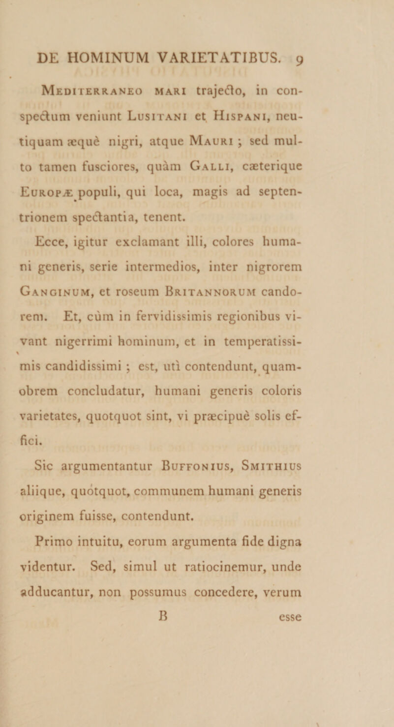 Mediterraneo mari trajefto, in con¬ spectum veniunt Lusitani et Hispani, neu- tiquam aeque nigri, atque Mauri ; sed mul¬ to tamen fusciores, quam Galli, caeterique Europa populi, qui loca, magis ad septen¬ trionem spectantia, tenent. Ecce, igitur exclamant illi, colores huma¬ ni generis, serie intermedios, inter nigrorem Ganginum, et roseum Britannorum cando¬ rem. Et, cum in fervidissimis regionibus vi¬ vant nigerrimi hominum, et in temperatissi- i mis candidissimi ; est, uti contendunt, quam- obrem concludatur, humani generis coloris varietates, quotquot sint, vi praecipue solis ef- fici. Sic argumentantur Buffonius, Smithius aliique, quotquot, communem humani generis originem fuisse, contendunt. Primo intuitu, eorum argumenta fide digna videntur. Sed, simul ut ratiocinemur, unde adducantur, non possumus concedere, verum B esse \