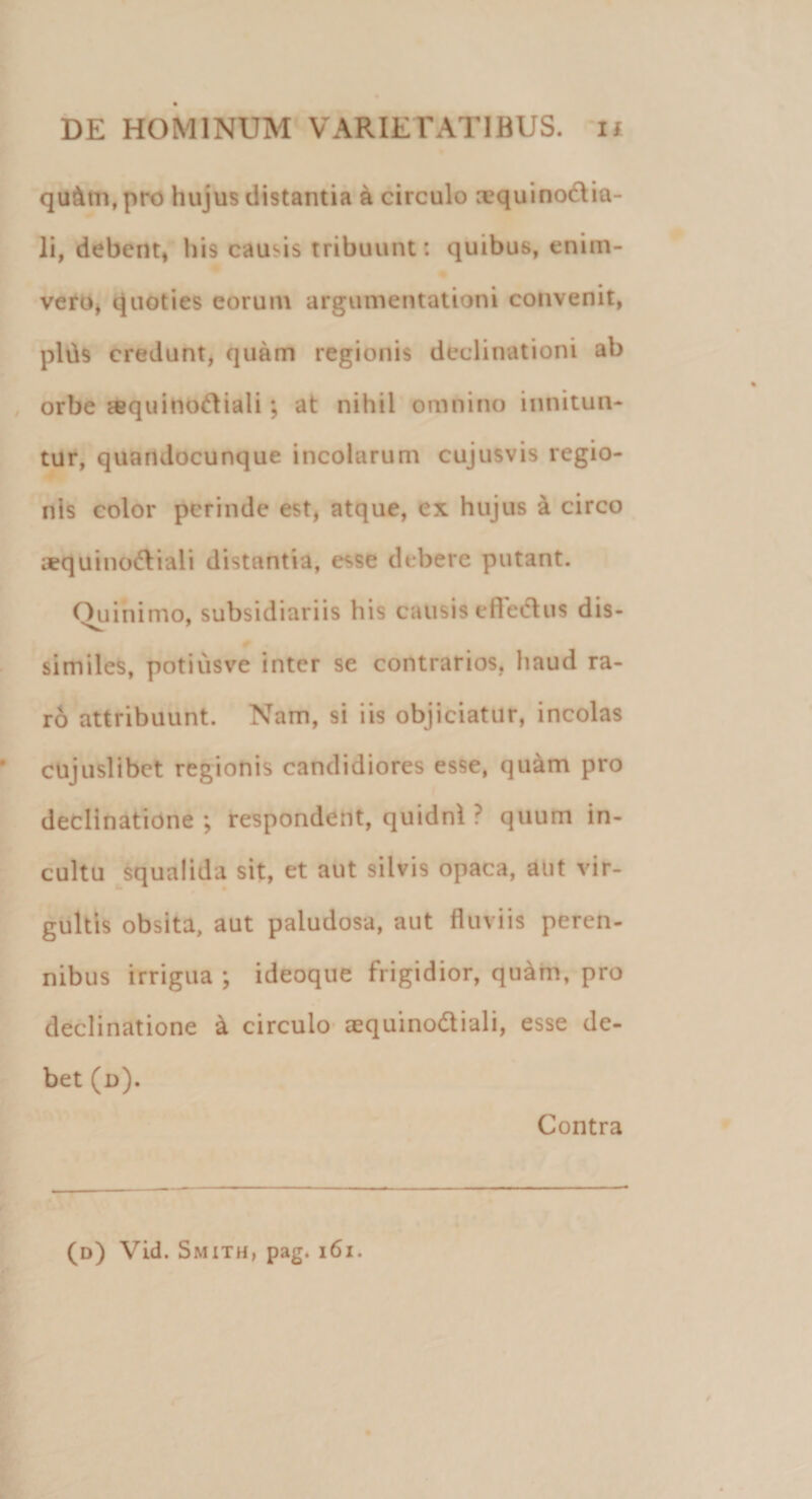 qu&amp;tn, pro hujus distantia a circulo requinodia- li, debent, his causis tribuunt: quibus, enim- vero, quoties eorum argumentationi convenit, pilis credunt, quam regionis declinationi ab orbe «quinodiali; at nihil omnino innitun¬ tur, quandocunque incolarum cujusvis regio¬ nis color perinde est, atque, ex hujus a circo aequi 1166! i ali distantia, esse debere putant. Ouinimo, subsidiariis his causis eftedus dis¬ similes, potiusve inter se contrarios, haud ra¬ ro attribuunt. Nam, si iis objiciatur, incolas cujuslibet regionis candidiores esse, quam pro declinatione ; respondent, quidni ? quum in¬ cultu squalida sit, et aut silvis opaca, aut vir¬ gultis obsita, aut paludosa, aut fluviis peren¬ nibus irrigua ; ideoque frigidior, quam, pro declinatione &amp; circulo aequi nodi ali, esse de¬ bet (d). Contra