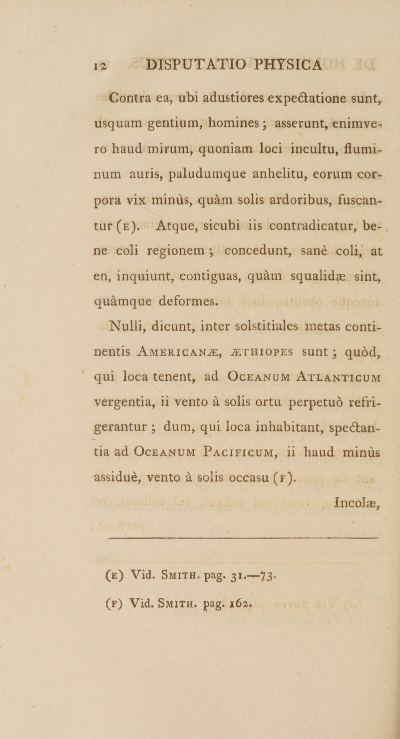 Contra ea, ubi adustiores expe&amp;atione sunt* usquam gentium, homines; asserunt, enimve- ro haud mirum, quoniam loci incultu, flumi¬ num auris, paludumque anhelitu, eorum cor¬ pora vix minus, quam solis ardoribus, fuscan¬ tur (e). Atque, sicubi iis contradicatur, be¬ ne coli regionem ; concedunt, sane coli, at en, inquiunt, contiguas, quam squalidae sint, quamque deformes. Nulli, dicunt, inter solstitiales metas conti¬ nentis Americanae, Aethiopes sunt; quod, qui loca tenent, ad Oceanum Atlanticum vergentia, ii vento a solis ortu perpetuo refri¬ gerantur ; dum, qui loca inhabitant, spedan- tia ad Oceanum Pacificum, ii haud mimis assidue, vento a solis occasu (f). Incolae, (e) Vid. Smxth. pag. 31.—73*