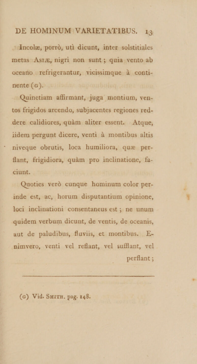 Incolae, porro, uti dicunt, inter solstitiales metas AsijE, nigri non sunt; quia vento ab oceano refrigerantur, vicissimque a conti¬ nente (g). Quinetiam affirmant, juga montium, ven¬ tos frigidos arcendo, subjacentes regiones red¬ dere calidiores, quam aliter essent. Atque, iideru pergunt dicere, venti a montibus altis niveque obrutis, loca humiliora, quae per¬ flant, frigidiora, quam pro inclinatione, fa¬ ciunt. Quoties verb cunque hominum color per¬ inde est, ac, horum disputantium opinione, loci inclinationi consentaneus est ; ne unum quidem verbum dicunt, de ventis, de oceanis, aut de paludibus, fluviis, et montibus. E- nimvero, venti vel reflant, vel sufflant, vel perflant;