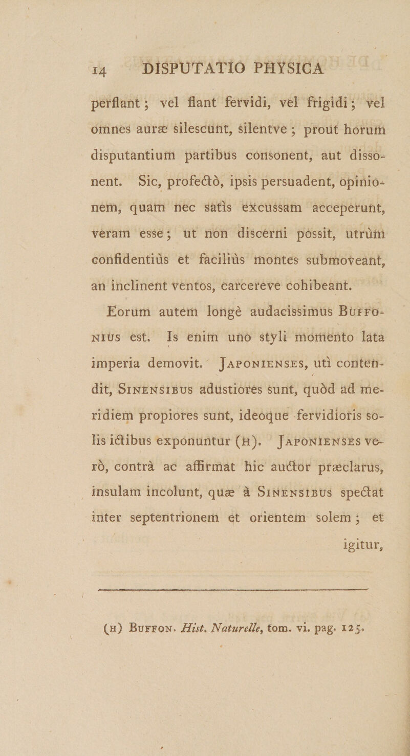 perflant; vel flant fervidi, vel frigidi; vel omnes aurae silescunt, silentve ; prout horum disputantium partibus consonent, aut disso- nent» Sic, profedlo, ipsis persuadent, opinio¬ nem, quam nec satis excussam acceperunt, veram esse; ut non discerni possit, utrum confidentius et facilius montes submoveant, an inclinent ventos, carcereve cohibeant» Eorum autem longe audacissimus Buffo- nius est» Is enim uno styli momento lata \ imperia demovit, Japonienses, uti conten¬ dit, Sinensibus adustiores sunt, quod ad me¬ ridiem propiores sunt, ideoque fervidioris so¬ lis idlibus exponuntur (h), Japonienses ve¬ ro, contra ac affirmat hic audior praeclarus, insulam incolunt, quae i Sinensibus spedlat inter septentrionem et orientem solem; et igitur. (h) Buffon. Hi st, Naturelle, tom. vi. pag. 125.0