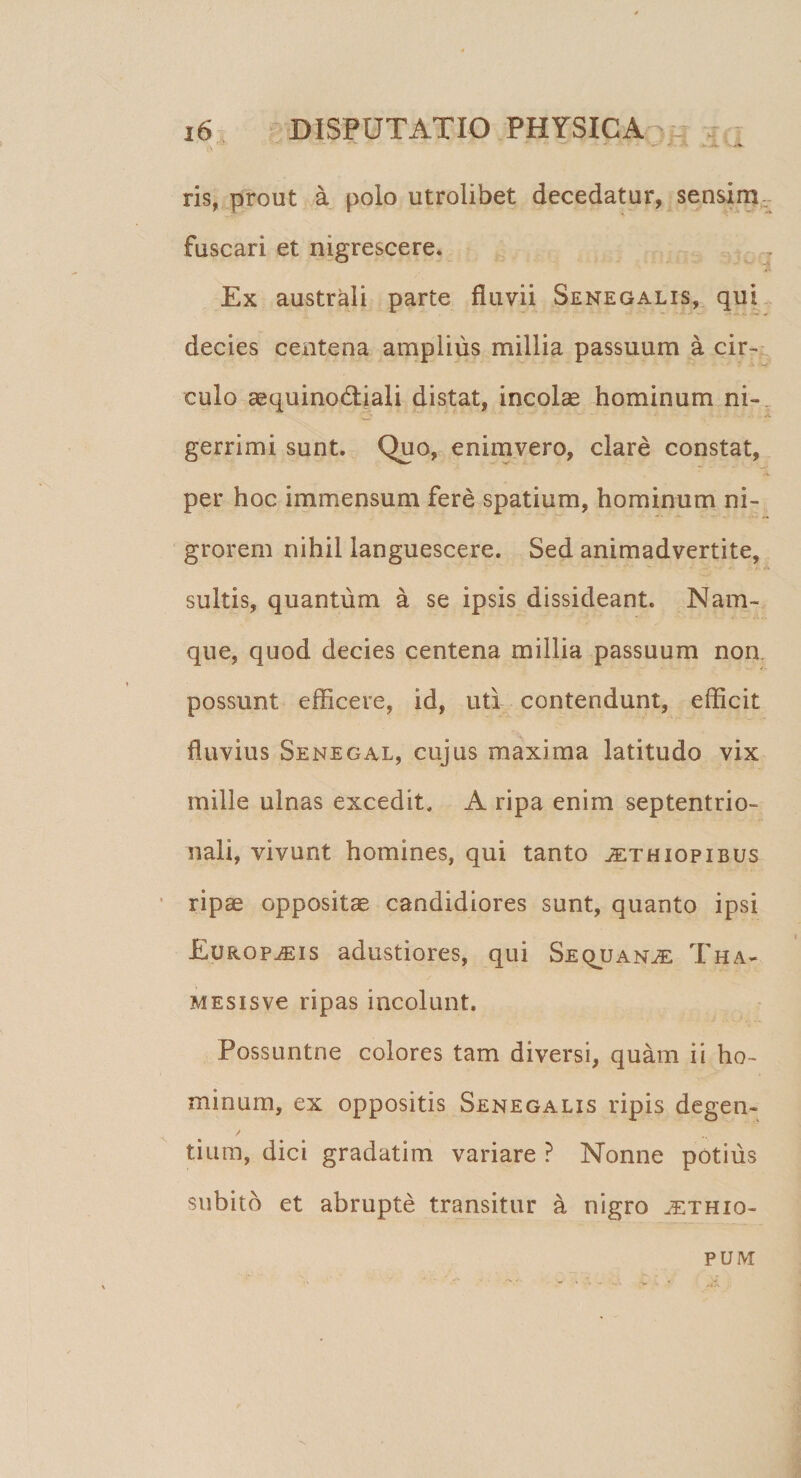 ris, prout a polo utrolibet decedatur, sensim fuscari et nigrescere. Ex australi parte fluvii Senegalis, qui decies centena amplius millia passuum a cir¬ culo aequinoctiali distat, incolae hominum ni- ' ■ «* gerrimi sunt. Quo, enimvero, clare constat, per hoc immensum fere spatium, hominum ni¬ grorem nihil languescere. Sed animadvertite, . suitis, quantum a se ipsis dissideant. Nam¬ que, quod decies centena millia passuum non possunt efficere, id, uti contendunt, efficit fluvius Senegal, cujus maxima latitudo vix mille ulnas excedit. A ripa enim septentrio¬ nali, vivunt homines, qui tanto Aethiopibus ripae oppositae candidiores sunt, quanto ipsi Europaeis adustiores, qui Sequanae Tha- MESisve ripas incolunt. Possuntne colores tam diversi, quam ii ho¬ minum, ex oppositis Senegalis ripis degen- / tium, dici gradatim variare ? Nonne potius subito et abrupte transitur a nigro jethio- PUM