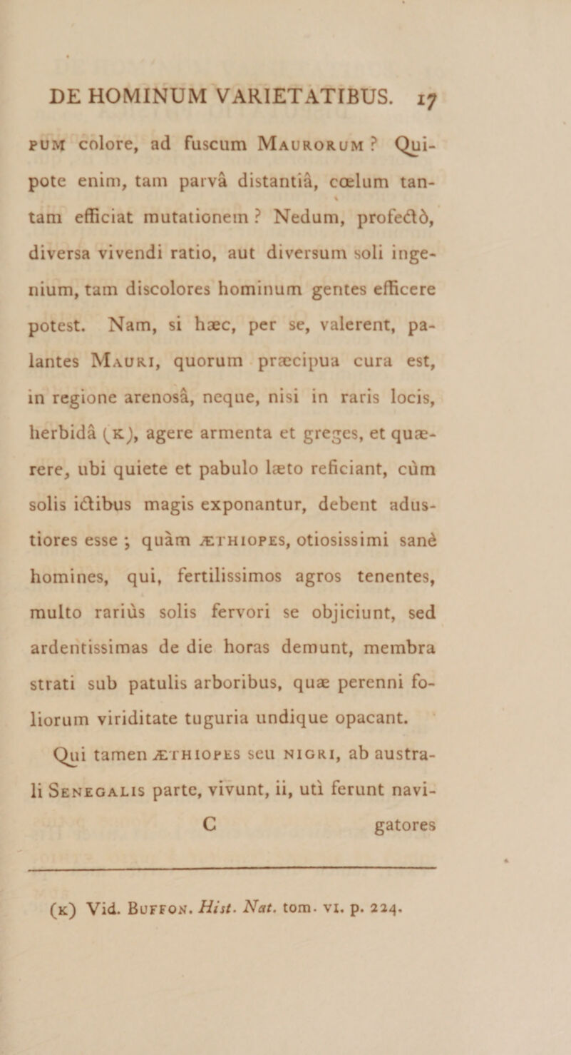 pum colore, ad fuscum Maurorum ? Qui- pote enim, tam parva distantia, coelum tan- % tam efficiat mutationem ? Nedum, profe&amp;d, diversa vivendi ratio, aut diversum soli inge¬ nium, tam discolores hominum gentes efficere potest. Nam, si haec, per se, valerent, pa¬ lantes Mauri, quorum praecipua cura est, in regione arenosa, neque, nisi in raris locis, herbida (^K), agere armenta et greges, et quae¬ rere, ubi quiete et pabulo leeto reficiant, cum solis i&amp;ibus magis exponantur, debent adus¬ tiores esse ; quam Aethiopes, otiosissimi sane homines, qui, fertilissimos agros tenentes, multo rarius solis fervori se objiciunt, sed ardentissimas de die horas demunt, membra strati sub patulis arboribus, quae perenni fo¬ liorum viriditate tuguria undique opacant. Qui tamen iErHiopES seu nigri, ab austra¬ li Senegalis parte, vivunt, ii, uti ferunt navi- C gatores