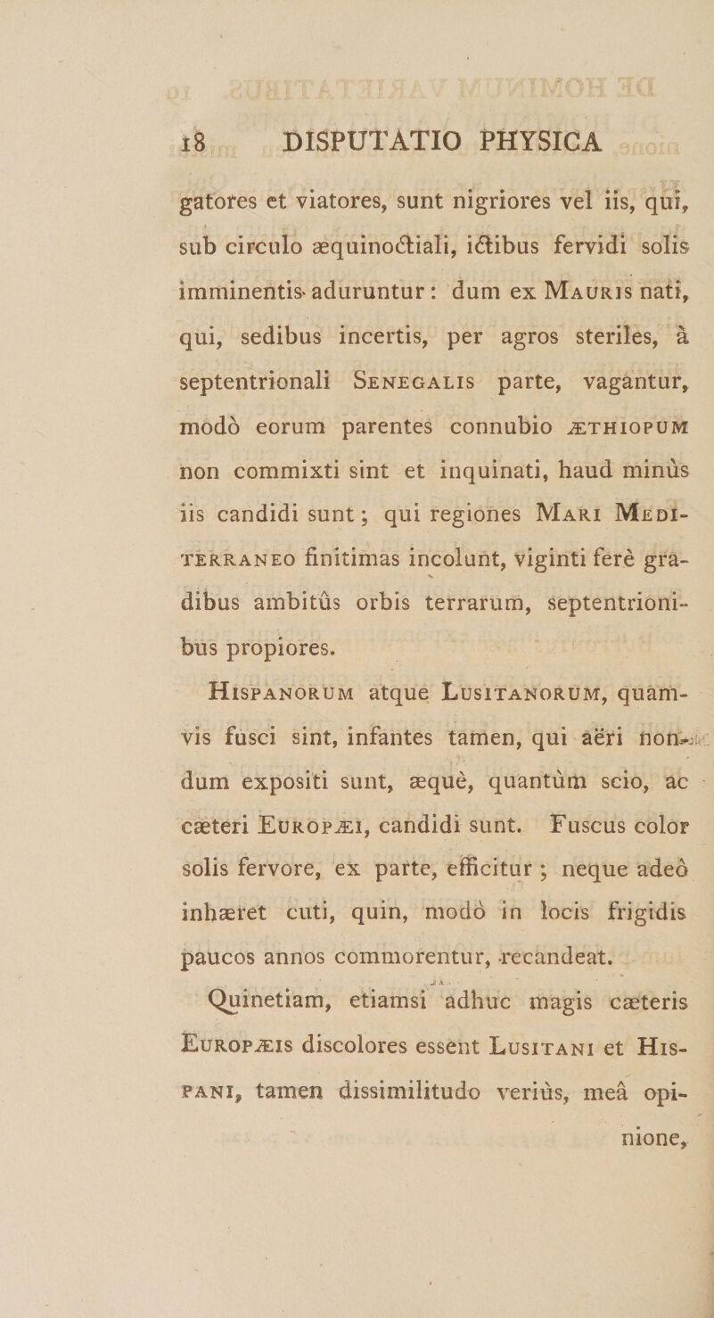 gatores et viatores, sunt nigriores vel iis, qui, sub circulo aequinoctiali, iCtibus fervidi solis imminentis* aduruntur : dum ex Mauris nati, qui, sedibus incertis, per agros steriles, a septentrionali Senegalis parte, vagantur, modo eorum parentes connubio ^ethiopum non commixti sint et inquinati, haud minus iis candidi sunt; qui regiones Mari Medi¬ terraneo finitimas incolunt, viginti fere gra- dibus ambitus orbis terrarum, septentrioni- bus propiores. Hispanorum atque Lusitanorum, quam¬ vis fusci sint, infantes tamen, qui aeri non^; dum expositi sunt, aeque, quantum scio, ac caeteri Europaei, candidi sunt. Fuscus color solis fervore, ex pafte, efficitur ; neque adeo inhaeret cuti, quin, modo in locis frigidis paucos annos commorentur, recandeat. ... ' . . Ji A. • ■ Quinetiam, etiamsi adhuc magis caeteris EuRopiFJs discolores essent Lusitani et His¬ pani, tamen dissimilitudo verius, mea opi¬ nione.