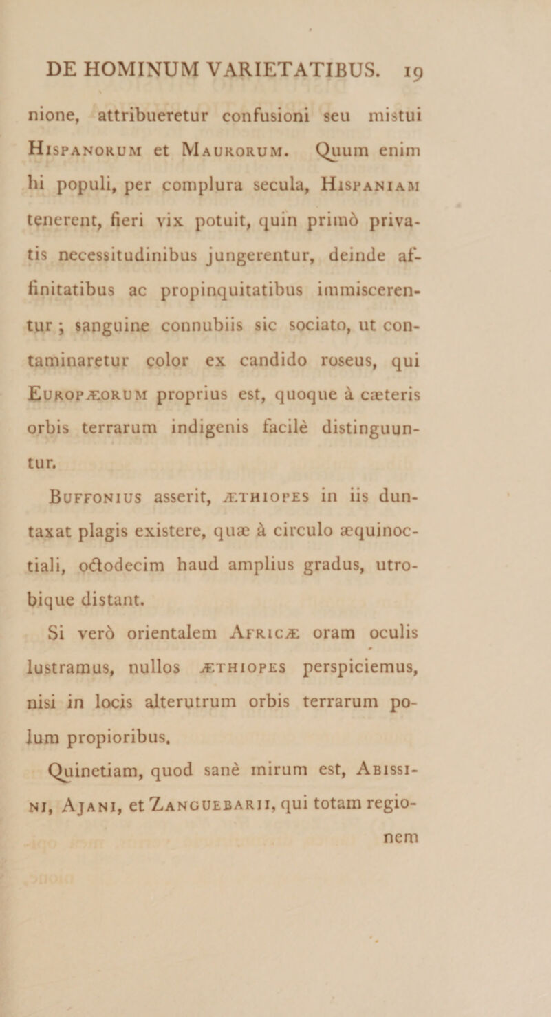 % nione, attribueretur confusioni seu mistui Hispanorum et Maurorum. Quum enim bi populi, per complura secula, Hispaniam tenerent, fieri vix potuit, quin primb priva¬ tis necessitudinibus jungerentur, deinde af¬ finitatibus ac propinquitatibus immisceren¬ tur ; sanguine connubiis sic sociato, ut con¬ taminaretur color ex candido roseus, qui Europ^orum proprius est, quoque & caeteris orbis terrarum indigenis facile distinguun- tur. Buffonius asserit, Aethiopes in iis dun- taxat plagis existere, quae & circulo aequinoc¬ tiali, o&odecim haud amplius gradus, utro- bique distant. Si ver6 orientalem Africa oram oculis lustramus, nullos Aethiopes perspiciemus, nisi in locis alterutrum orbis terrarum po¬ lum propioribus. Quinetiam, quod sane mirum est, Abissi- nj, Ajani, et Zanguebarii, qui totam regio¬ nem