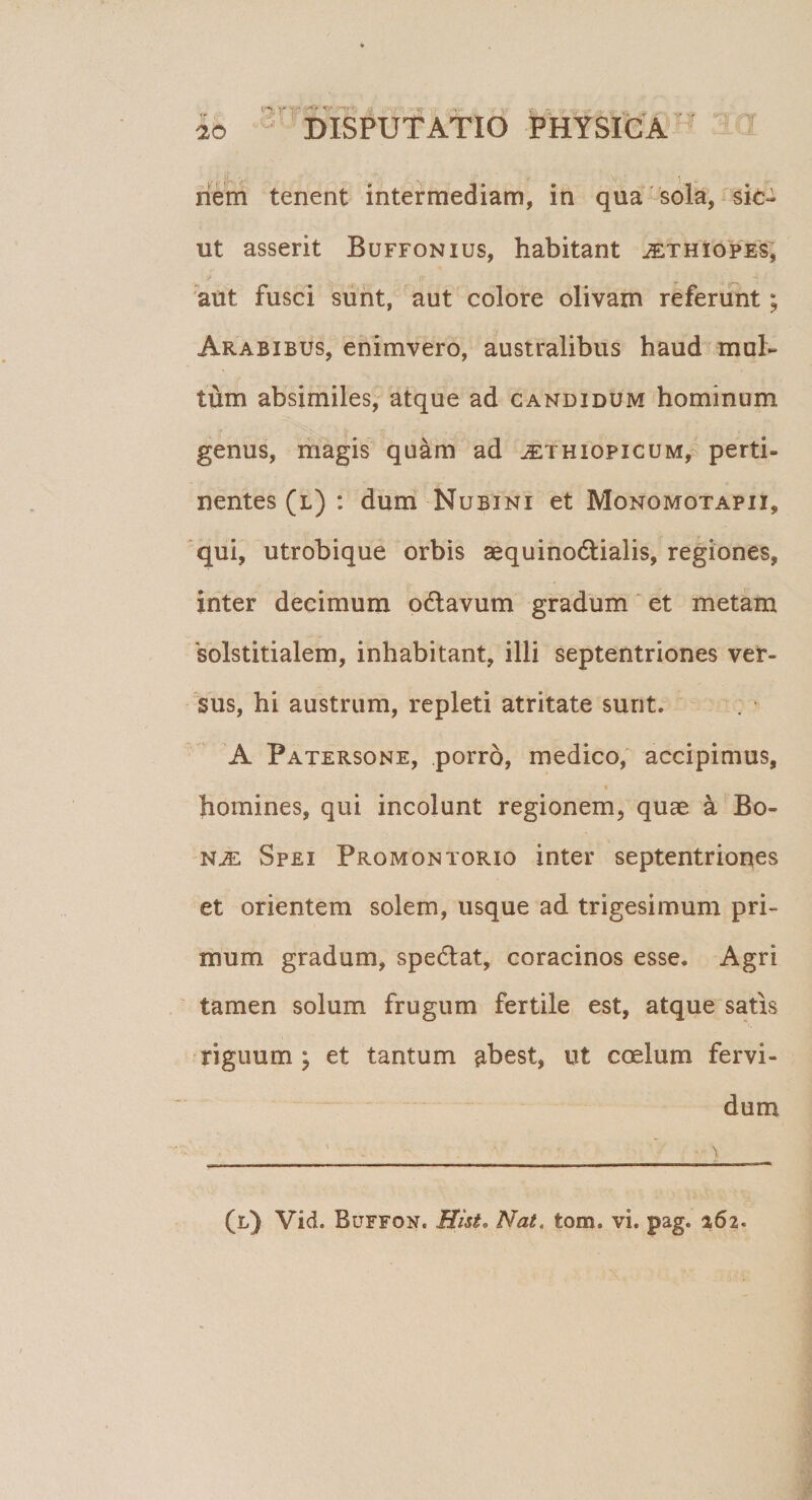 (5'Si ' r' t.fSr “'tr hem tenent intermediam, in qua sola, sic¬ ut asserit Buffonius, habitant jEtHiopES, aut fusci sunt, aut colore olivam referunt; Arabibus, enimvero, australibus haud mul¬ tum absimiles, atque ad candidum hominum genus, magis quam ad ^ethiopicum, perti¬ nentes (l) : dum Nubi ni et Monomotapii, qui, utrobique orbis aequinodtialis, regiones, inter decimum oclavum gradum et metam 'solstitialem, inhabitant, illi septentriones ver¬ sus, hi austrum, repleti atritate sunt. A Patersone, porro, medico, accipimus, homines, qui incolunt regionem, quas a Bo- nje Spei Promontorio inter septentriones et orientem solem, usque ad trigesimum pri¬ mum gradum, spe&amp;at, coracinos esse. Agri tamen solum frugum fertile est, atque satis riguum; et tantum abest, ut coelum fervi¬ dum ' -. • 'i