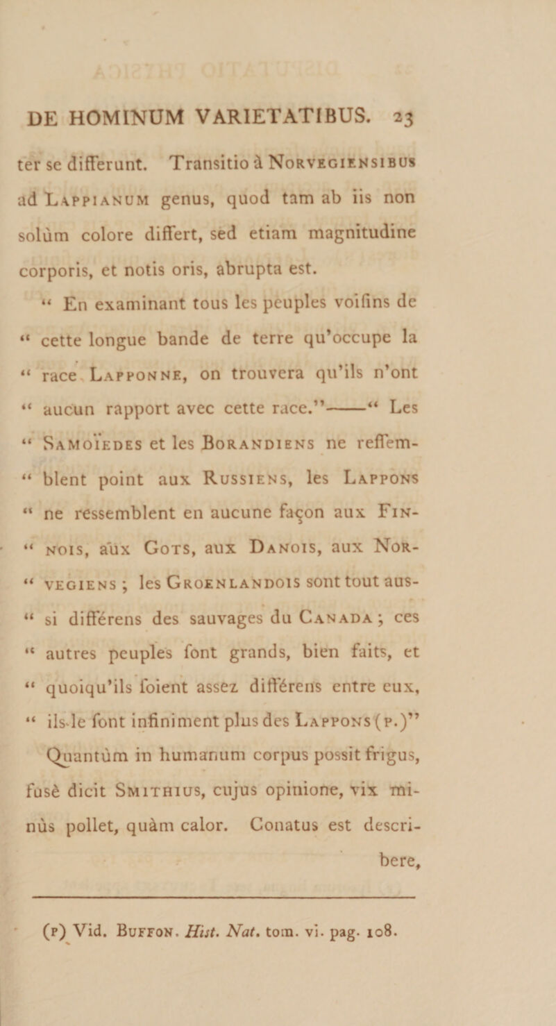 ter se differant. Transitio &amp; Norvegiensibus ad Lappianum genus, quod tam ab iis non solum colore differt, sed etiam magnitudine corporis, et notis oris, abrupta est. 44 En examinant tous les pcuples voifins de “ cette longue bande de terre qu’occupe la 44 race, Lapponne, on trouvera qu’ils n’ont “ aucun rapport avec cette race.”-“ Les 44 Samoiedes et les Borandiens ne reffem- 44 blent point aux Russiens, les Lappons “ ne ressemblent en aucune fa^on aux Fin- 44 nois, aux Gots, aux Danois, aux Nor- ** vegiens ; les Groenlandois sont tout aus- ^ 1 u si differens des sauvages du Canada ; ces ‘c autres peuples font grands, bien faits, et 44 quoiqu*ils foient assez differens entre cux, 44 iis le font infiniment plus des Lappons (p.)” Quantum in humanum corpus possit frigus, fus£ dicit Smithius, cujus opinione, vix mi¬ nus pollet, qu&amp;m calor. Conatus est descri¬ bere.